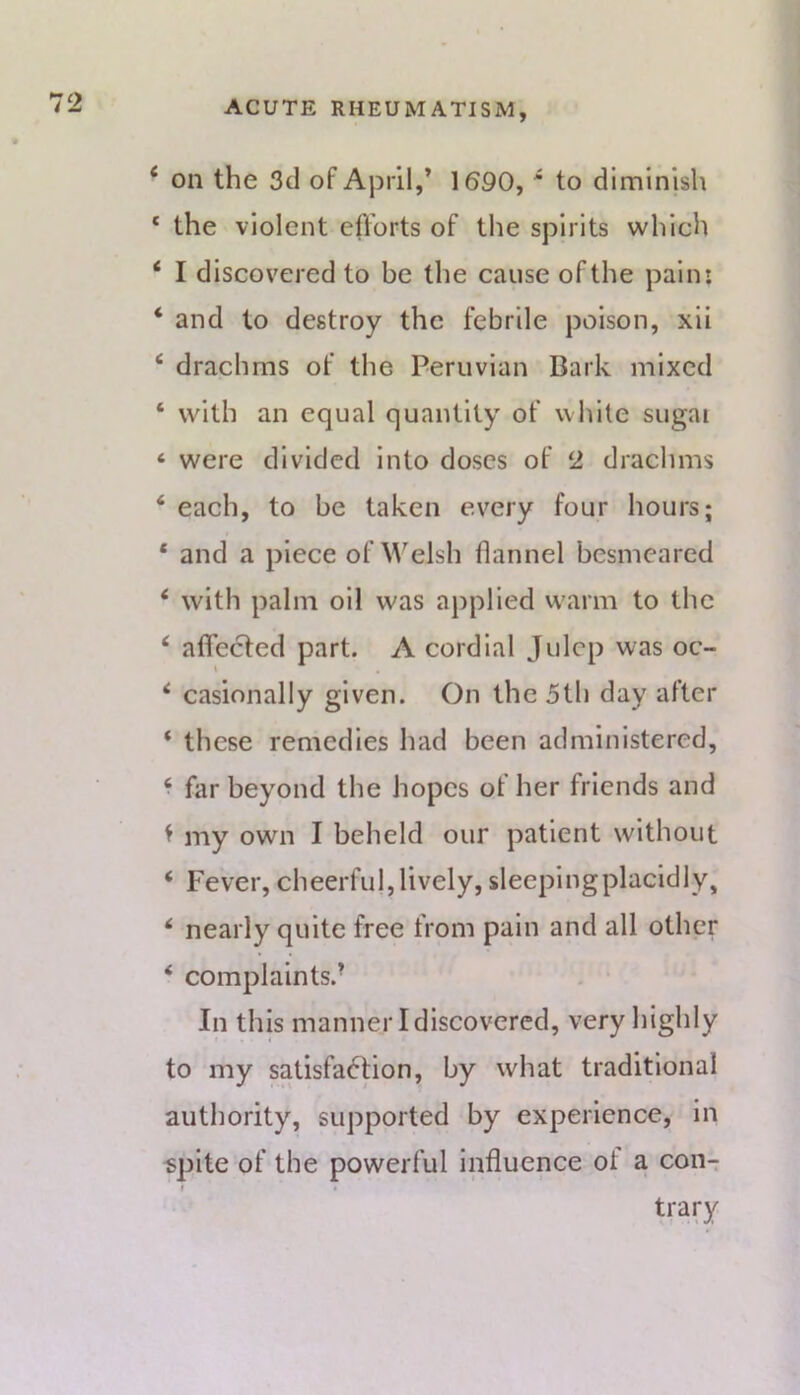 ‘ on the 3d of April,’ 1690, * to diminish ‘ the violent efforts of the spirits which ‘ I discovered to be the cause of the pain: ‘ and to destroy the febrile poison, xii ‘ drachms of the Peruvian Bark mixed ‘ with an equal quantity of white sugai ‘ were divided into doses of 2 drachms ‘ each, to be taken every four hours; * and a piece of M'elsh flannel besmeared * with palm oil was applied w'arm to the ‘ affected part. A cordial Julep was oc- ‘ casionally given. On the 5th day after ‘ these remedies had been administered, * far beyond the hopes of her friends and t my own I beheld our patient without ‘ Fever, cheerful,lively, sleepingplacidly, nearly quite free from pain and all other ‘ complaints.- . • In this manner I discovered, very highly to my satisfaction, by what traditional authority, supported by experience, in «plte of the powerful influence of a con- trary