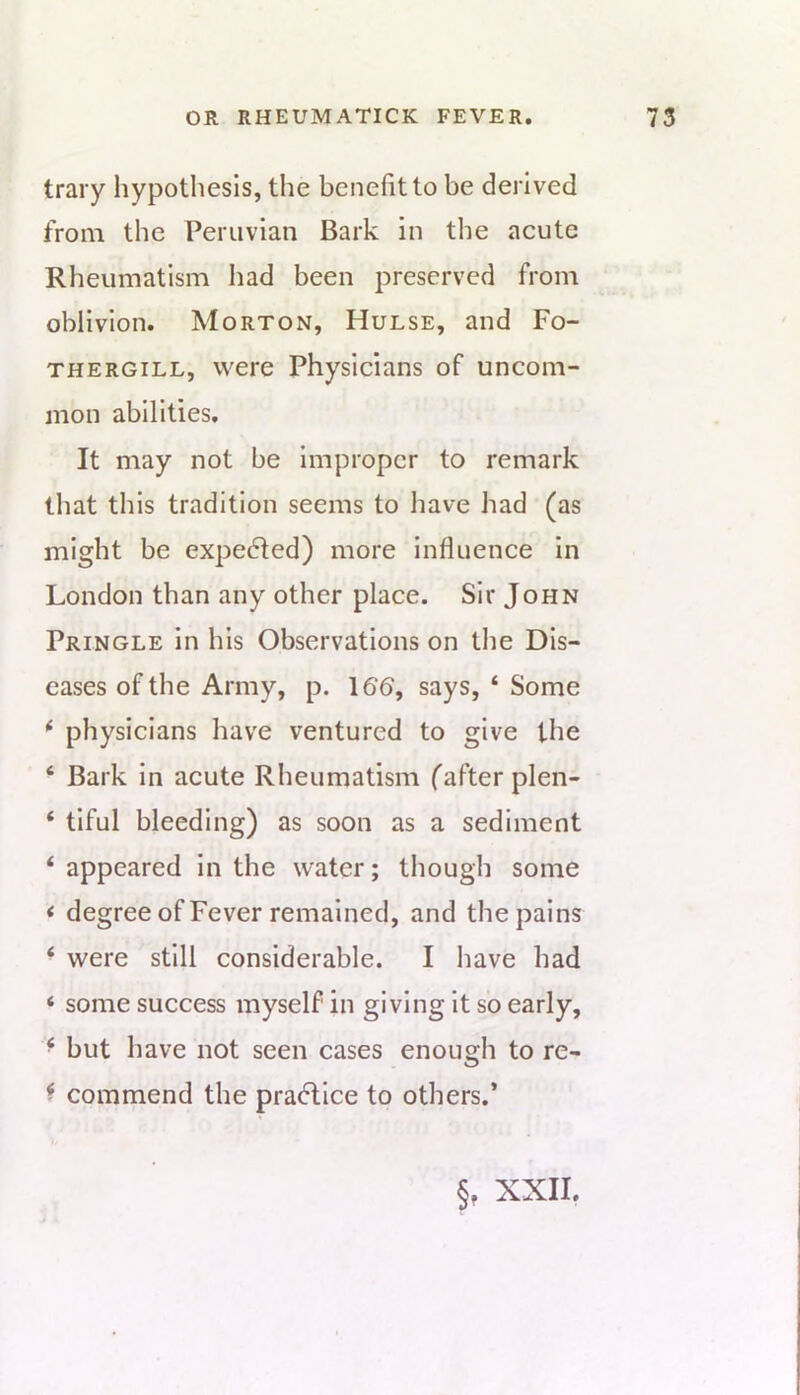 trary hypothesis, the benefit to be derived from the Peruvian Bark in the acute Rheumatism had been preserved from oblivion. Morton, Hulse, and Fo- THERGiLL, Were Physicians of uncom- mon abilities. It may not be improper to remark that this tradition seems to have had (as might be expedted) more influence in London than any other place. Sir John Pringle in his Observations on the Dis- eases of the Army, p. 166, says, ‘ Some physicians have ventured to give the ‘ Bark in acute Rheumatism (after plen- ‘ tiful bleeding) as soon as a sediment ‘ appeared in the water; though some < degree of Fever remained, and the pains ‘ were still considerable. I have had ‘ some success myself in giving it so early, ‘ but have not seen cases enough to re- ^ commend the practice to others.* §, XXII.