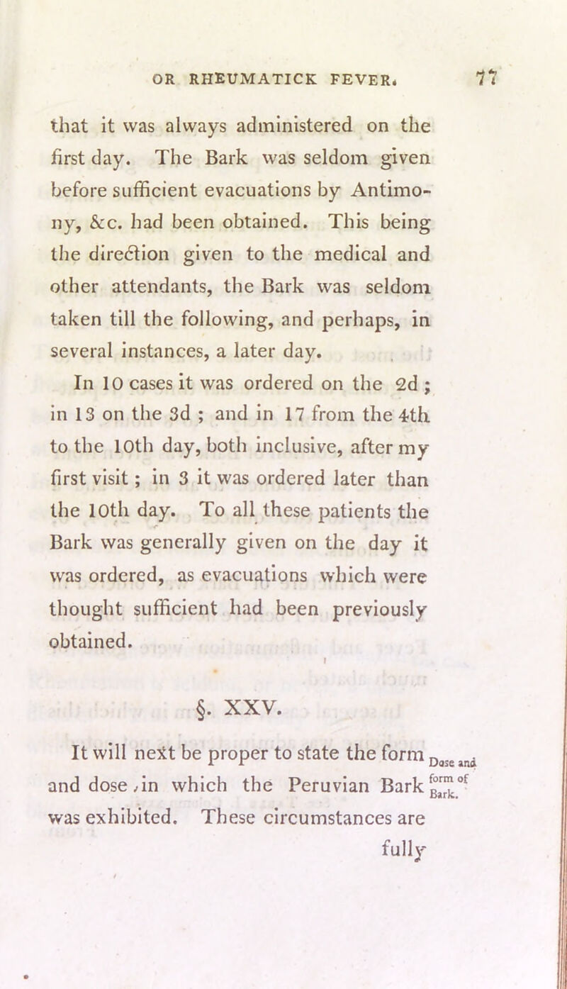 that it was always administered on the first day. The Bark was seldom given before sufficient evacuations by Antimo- ny, &c. had been obtained. This being the diredlion given to the medical and other attendants, the Bark was seldom taken till the following, and perhaps, in several instances, a later day. In 10 cases it was ordered on the 2d ; in 13 on the 3d ; and in 17 from the 4-th to the 10th day, both inclusive, after my first visit; In 3 it was ordered later than the 10th day. To all these patients the Bark was generally given on the day it was ordered, as evacuations which were thought sufficient had been previously obtained. §. XXV. It will neitt be proper to state the form 0,55 and dose Tn which the Peruvian Barkg,™**^ was exhibited. These circumstances are fully