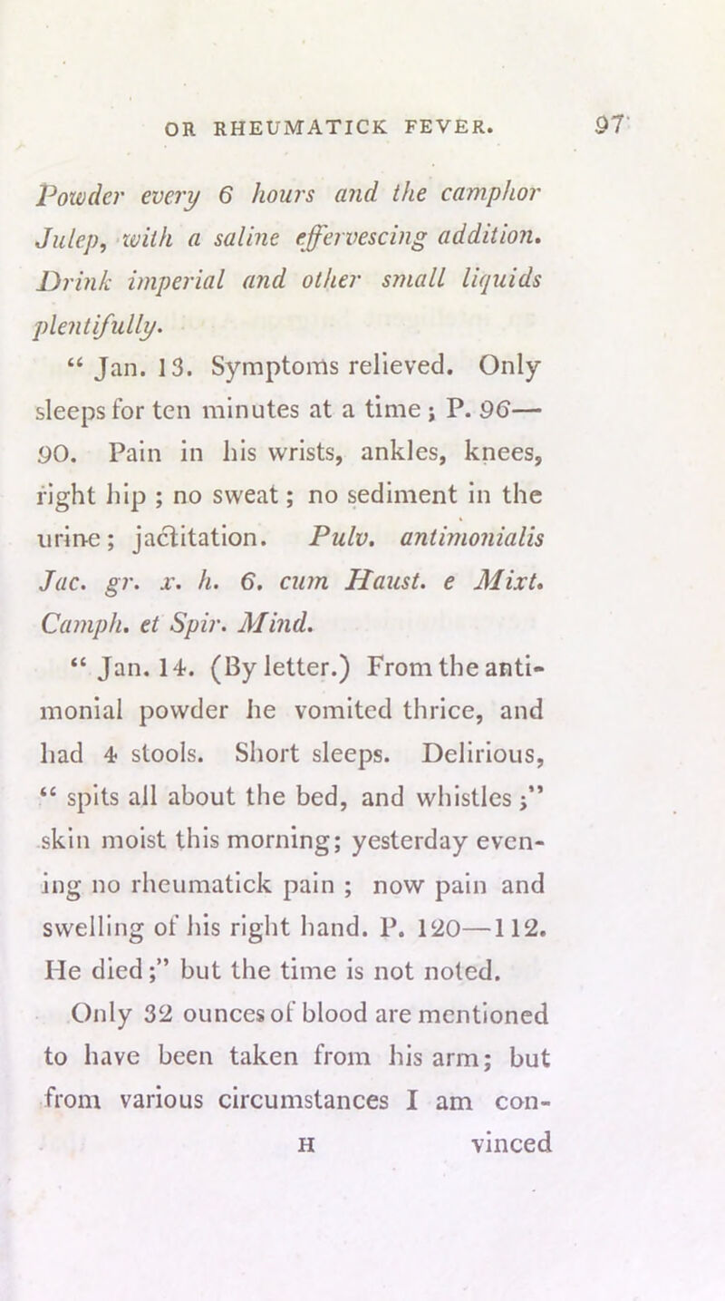 Powder every 6 hours and the camphor Julep, with a saline effervescing addition. Drink imperial and other small liquids plentifully. “ Jan. 13. Symptoms relieved. Only sleeps for ten minutes at a time j P. 96— 90. Pain in his wrists, ankles, knees, fight hip ; no sweat; no sediment in the iirirte; jactitation. Pulv. antimonialis Jac. gr. h. 6. cum Haust. e Mixt, Camph, et Spir. Mind. “ Jan. 14. (By letter.) From the anti- monial powder he vomited thrice, and had 4 stools. Short sleeps. Delirious, “ spits all about the bed, and whistles i” skin moist this morning; yesterday even- ing no rheumatick pain ; now pain and swelling of his right hand. P. 120—112. He diedbut the time is not noted. Only 32 ounces of blood are mentioned to have been taken from his arm; but from various circumstances I am con- H vinced