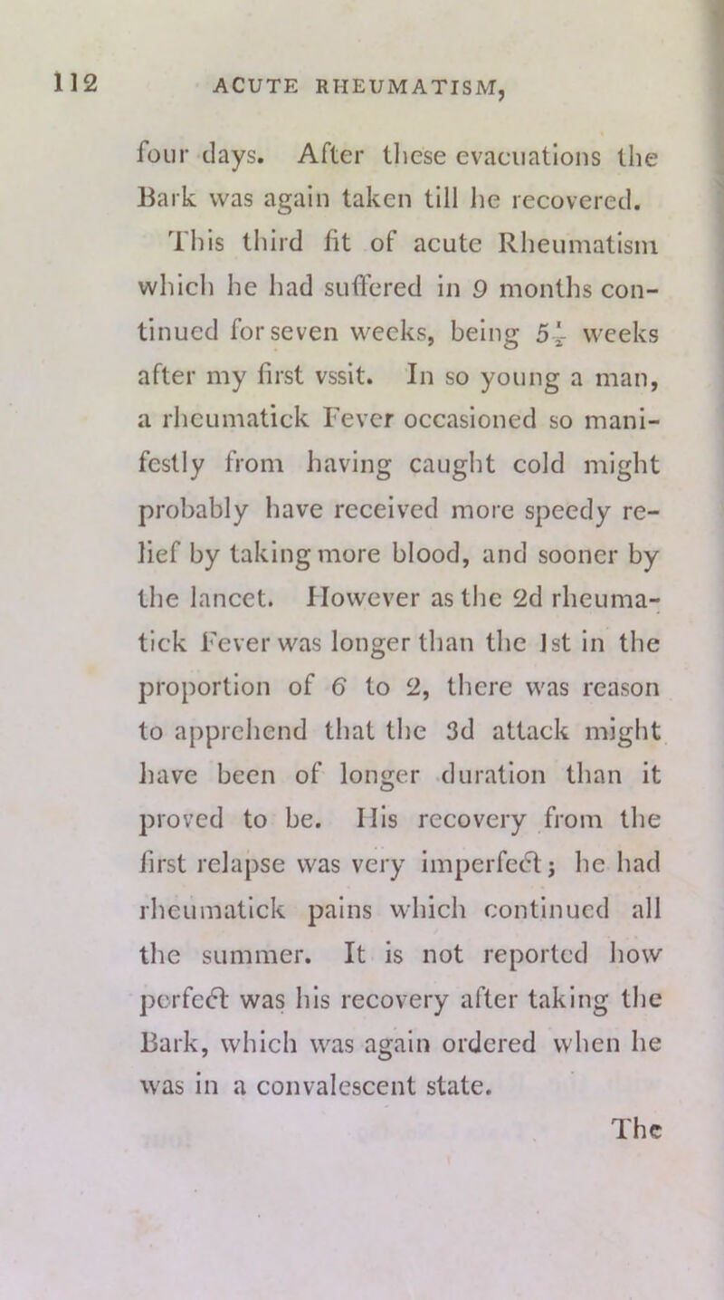 four days. After tliese evacuations the Bark was again taken till he recovered. This third fit of acute Rheumatism which he had suffered in 9 months con- tinued for seven weeks, being 5 '- weeks after my first vssit. In so young a man, a rhcumatick Fever occasioned so mani- festly from having caught cold might probably have received more speedy re- lief by taking more blood, and sooner by the lancet, flowever as the 2d rheuma- tick Fever was longer than the 1st in the proportion of 6 to 2, there was reason to apprehend that the 3d attack might Jiave been of longer duration than it proved to be. Ilis recovery from the first relapse was very imperfedtj he had rhcumatick pains which continued all the summer. It is not reported how pcrfecT was his recovery after taking the Bark, which was again ordered when he was in a convalescent state.