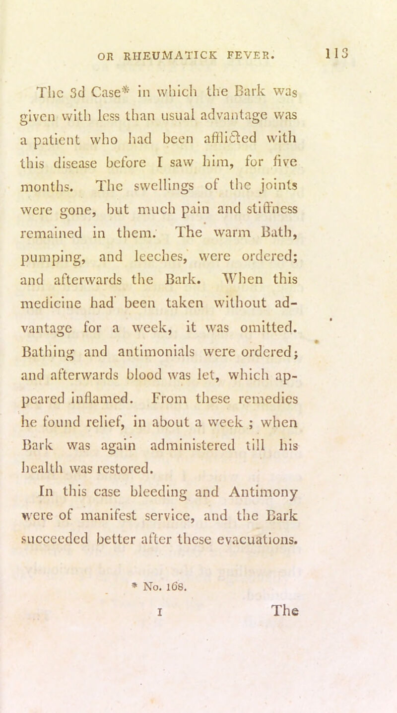 The 3d Case^^^ in whicli the Bark was given with less than usual advantage was a patient who had been afflidled with this disease before I saw him, for live months. The swellings of tlie joints were gone, but much pain and stillness remained in them. The warm Bath, pumping, and leeches,' were ordered; and afterwards the Bark. When this medicine had been taken witiiout ad- vantage for a week, it was omitted. Bathing and antimonials were ordered; and afterwards blood was let, which ap- peared inflamed. From these remedies I he found relief, in about a week ; when Bark was again administered till his health was restored. In this case bleeding and Antimony were of manifest service, and the Bark succeeded better after these evacuations. ♦ No. 1(58.