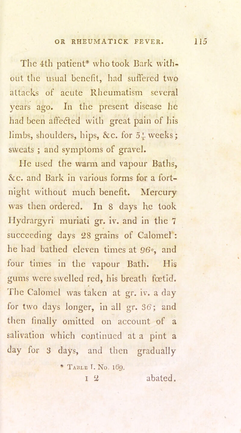 The 4th patient* who took Bark with- out tlie usual benefit, had suffered two attaeks of aeute Rheumatism several years ago. In the present disease he had been affe6ted with great pain of his limbs, shoulders, hips, &e. for 54-weeks; sweats ; and symptoms of gravel. He used the warm and vapour Baths, &c. and Bark in various forms for a fort- night without much benefit. Mercury was then ordered. In 8 days he took Hydrargyri muriati gr. iv. and in the 7 succeeding days 28 grains of Calomel : he had bathed eleven times at 96°, and four times in the vapour Bath. His gums were swelled red, his breath foetid. The Calomel was taken at gr. iv. a day for two days longer, in all gr. 36; and then finally omitted on account of a salivation which continued at a pint a day for 3 days, and then gradually * Table T, No. 169.