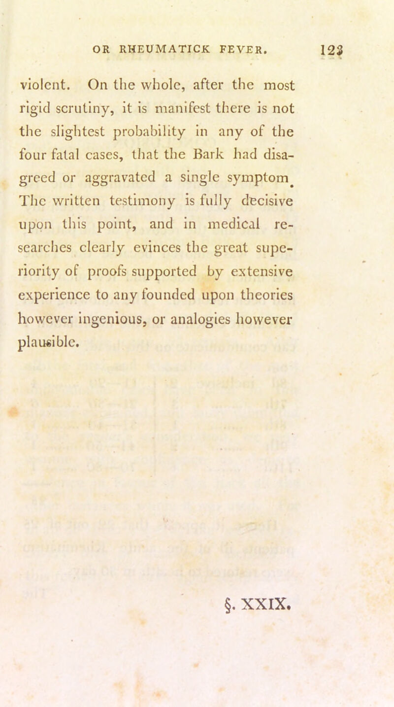 violent. On the whole, after the most rigid scrutiny, it is manifest there is not the slightest probability in any of the four fatal cases, that the Bark had disa- greed or aggravated a single symptom The written testimony is fully decisive upon this point, and in medical re- searches clearly evinces the great supe- riority of proofs supported by extensive experience to any founded upon theories however Ingenious, or analogies however plausible.