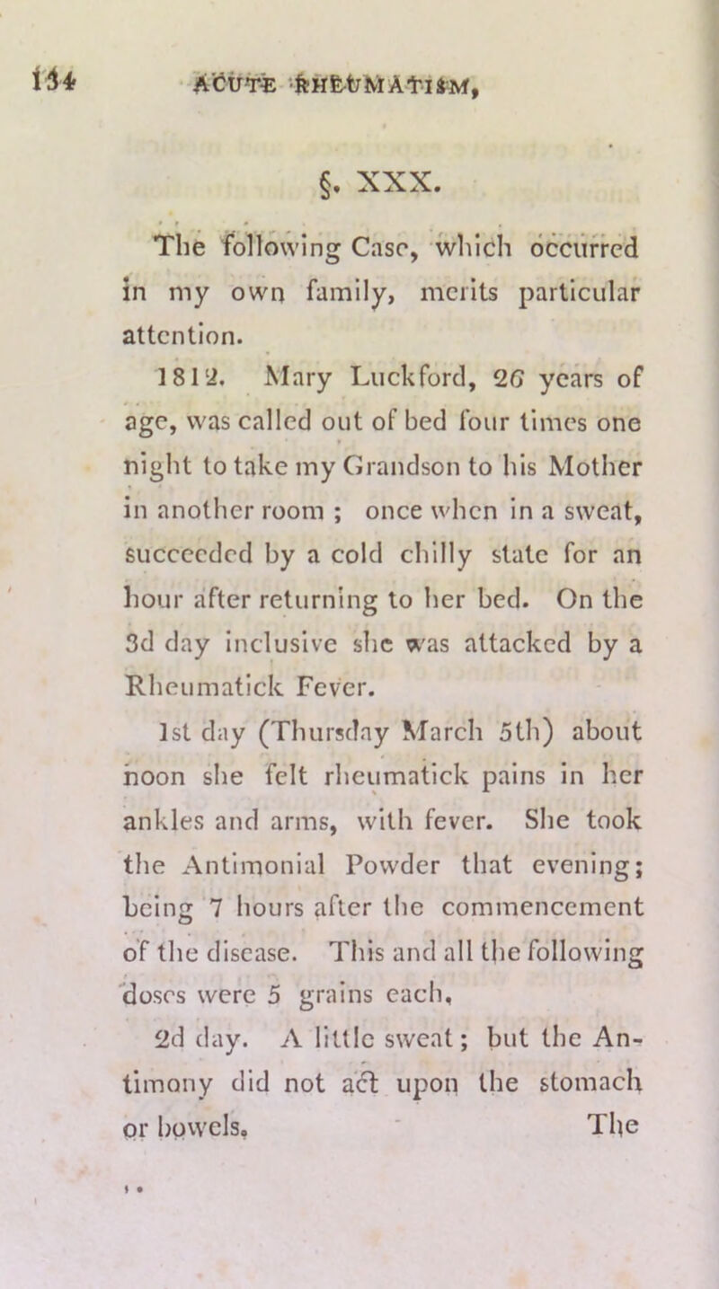 The following Case, which occurred in my own family, mciits particular attention. 181‘i. Mary Luckford, years of age, was called out of bed four times one night to take my Grandson to his Mother in another room ; once when in a sweat, succeeded by a cold chilly state for an hour after returning to her bed. On the 3d day Inclusive she was attacked by a Rheumatick Fever. 1st day (Thursday March 5th) about noon she felt rheumatick pains in her ankles and arms, with fever. She took the Antlmonial Powder that evening; heinjr 7 hours after the commencement of the disease. This and all the following “doses were 5 grains each, 2d day. A little sweat; but the An- timony did not acf upon the stomach or bovvels, ' The