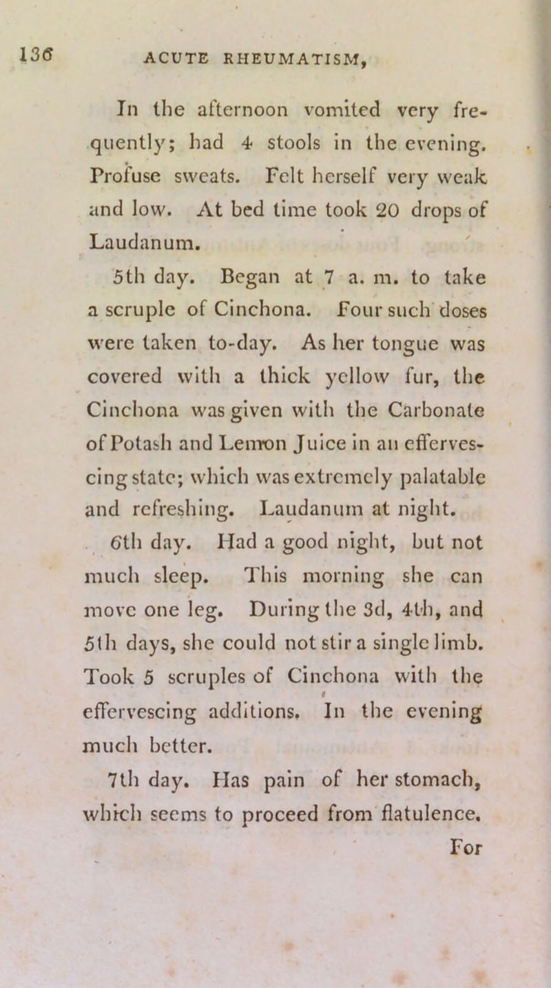 In the afternoon vomited very fre- quently; had 4* stools in the evening. Profuse sweats. Felt herself very weak and low. At bed time took 20 drops of Laudanum. f/ 5th day. Began at 7 a. m. to take a scruple of Cinchona. Four such doses were taken to-day. As her tongue was covered with a thick yellow fur, the Cinchona was given with the Carbonate of Potash and Lemon Juice in an efferves- cing state; which was extremely palatable and refreshing. Laudanum at night. 6th day. Had a good night, but not much sleep. This morning she can move one leg. During the 3d, 4th, and 5lh days, she could not stir a single limb. Took 5 scruples of Cinchona with the effervescing additions, In the evening much better. 7th day. Has pain of her stomach, which seems to proceed from flatulence. For