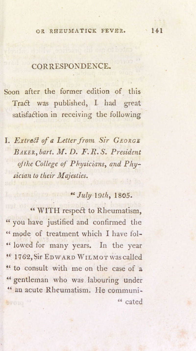 CORRESPONDENCE. Soon after the former edition of this Tra6l was published, I had great satisfaction in receiving the following I. ExtraSl of a Letter from Sir George Baker, bart, M, D, F.R»S. President ojthe College of Physicians, and Phy- sicia?i to their Majesties, July \9th, 1805. • V “ WITH respeCl to Rheumatism, “ you have justified and confirmed the “ mode of treatment which I have fol- “ lowed for many years. In the year “ 1762, Sir Edward Wilmot was called “ to consult with me on the case of a “ gentleman who was labouring under “ an acute Rheumatism. He communi- “ cated