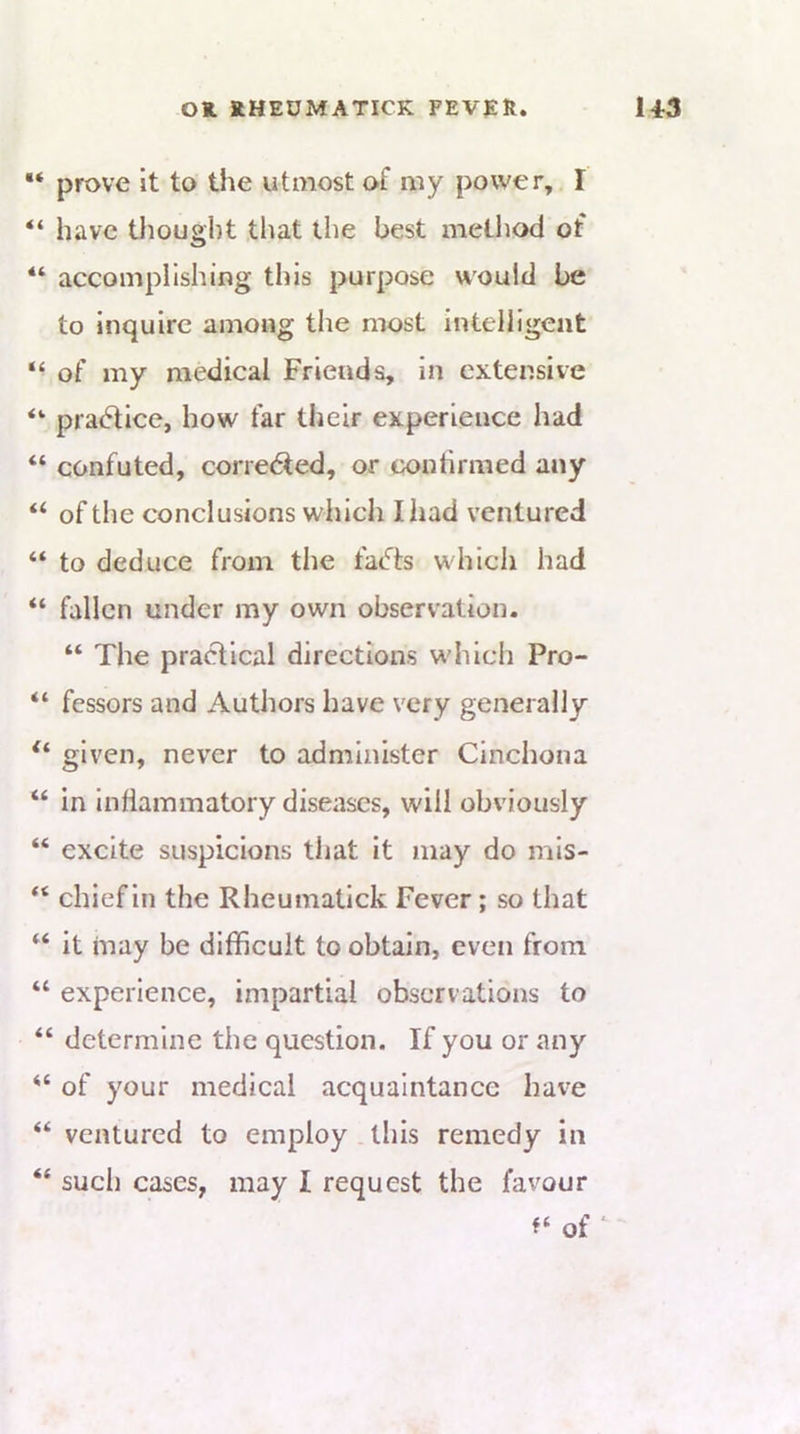 prove it to the utmost of my power, I “ have thought that the best method of “ accomplishing this purpose would be to inquire among the most intelligent “ of my medical Friends, in extensive practice, how far their experience had “ confuted, corredfed, or tx)ntirmed any “ of the conclusions which Iliad ventured “ to deduce from the facets which had “ fallen under my own observation. “ The practical directions which Pro- “ fessors and Authors have very generally given, never to administer Cinchona “ in Inflammatory diseases, will obviously “ excite suspicions that it may do mis- chief in the Rheumatick Fever; so that “ it may be difficult to obtain, even from “ experience, impartial observations to “ determine the question. If you or any “ of your medical acquaintance have “ ventured to employ this remedy in “ such cases, may I request the favour of ‘