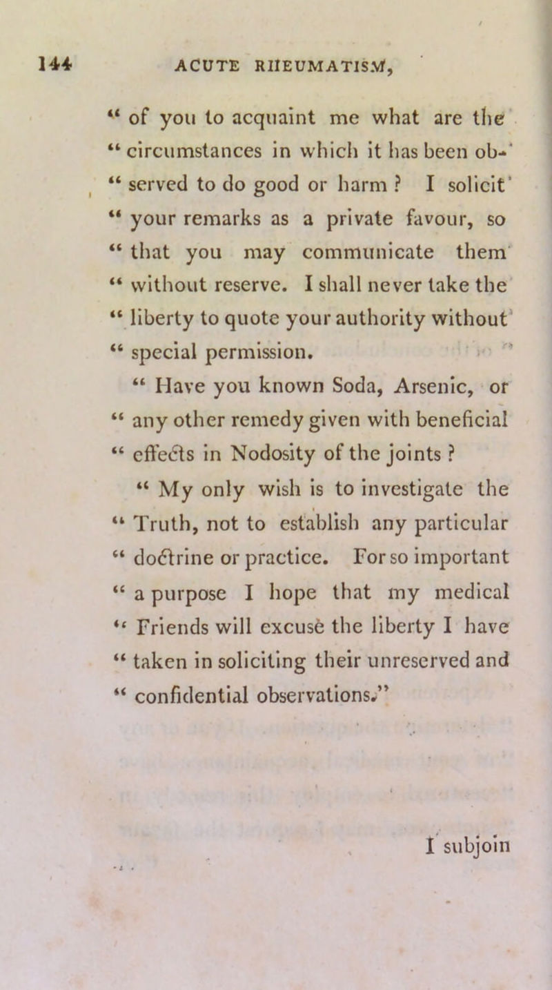 “ of you to acquaint me what are the “ circumstances in which it has been ob-** “ served to do good or harm ? I solicit* “ your remarks as a private favour, so “ that you may communicate them' “ without reserve. I shall never lake the “ liberty to quote your authority without’ “ special permission. )' “ Have you known Soda, Arsenic, or “ any other remedy given with beneficial “ effects in Nodosity of the joints ? “My only wish is to investigate the “ Truth, not to establish any particular “ do6lrine or practice. For so important “ a purpose I hope that my medical “ Friends will excuse the liberty I have “ taken in soliciting their unreserved and “ confidential observations.;” • i . I subjoin