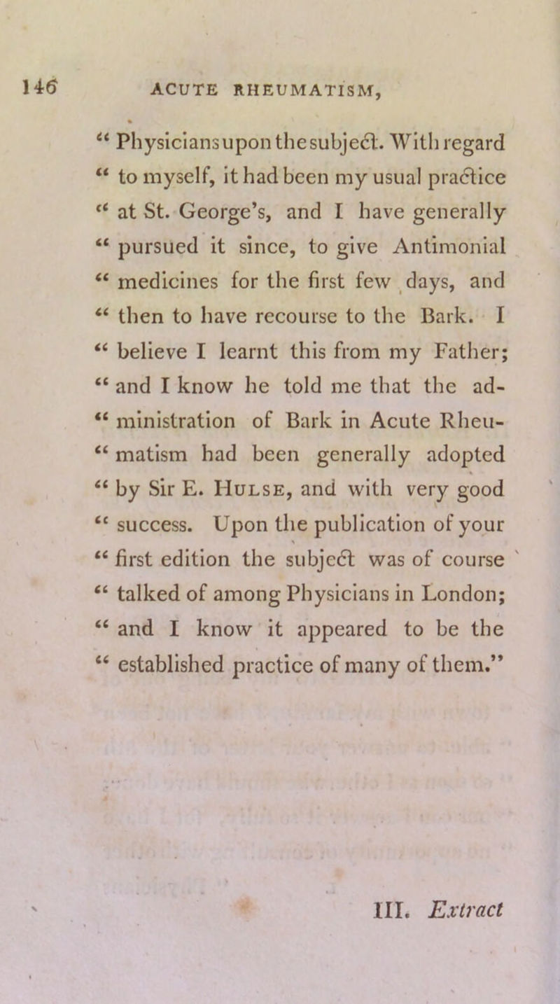 14(5 “ Physicians upon the subje6l. With regard “ to myself, it had been my usual pradtice at St. George’s, and I have generally “ pursued it since, to give Antimonial “ medicines for the first few ,days, and ‘‘ then to have recourse to the Bark. I “ believe I learnt this from my Father; “ and I know he told me that the ad- “ ministration of Bark in Acute Rheu- “ matism had been generally adopted “ by Sir E. Hulse, and with very good “ suecess. Upon the publication of your % “ first edition the subjedl was of course ' “ talked of among Physicians in London; “ and I know it appeared to be the “ established practice of many of them.”