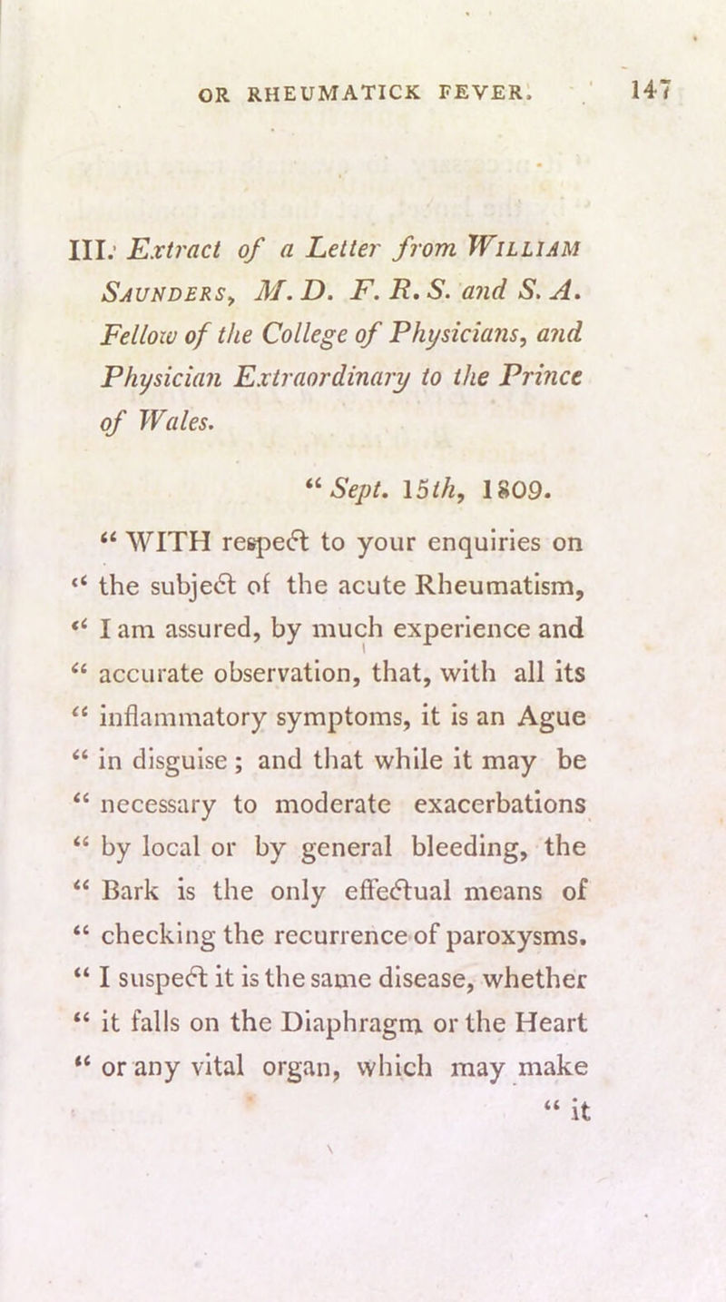 III; Extract of a Letter from William Saunders^ M. D. F. R, S. and S. A. Fellow of the College of Physicians, and Physician Extraordinary to the Prince of Wales. Sept. \6th, 1809. “ WITH respe(5t to your enquiries on “ the subject of the acute Rheumatism, I am assured, by much experience and accurate observation, that, with all its “ inflammatory symptoms, it is an Ague “ in disguise ; and that while it may be “ necessary to moderate exacerbations ‘‘ by local or by general bleeding, the “ Bark is the only effedlual means of “ checking the recurrence of paroxysms. “ I suspedt it is the same disease, whether “ it falls on the Diaphragm or the Heart “ or any vital organ, which may make “ it