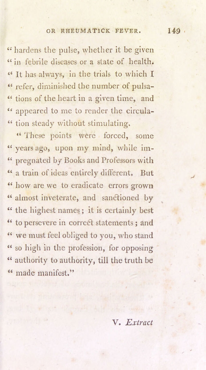 hardens the pulse, whether it be given “ in febrile diseases or a state of health. “ It has always, in the trials to which I “ refer, diminished the number of pulsa- “ tions of the heart in a given time, and “ appeared to me to render the clrcula- “ tlon steady without stimulating. “ These points were forced, some “ years ago, upon my mind, while iin- “ pregnated by Books and Professors with “ a train of ideas entirely different. But ‘‘ how are we to eradicate errors grown ‘‘ almost inveterate, and sanctioned by “ the highest names; it is certainly best “ to persevere in corrcdl statements; and “ we must feel obliged to you, who stand “ so high in the profession, for opposing “ authority to authority, till the truth be “ made manifest.”