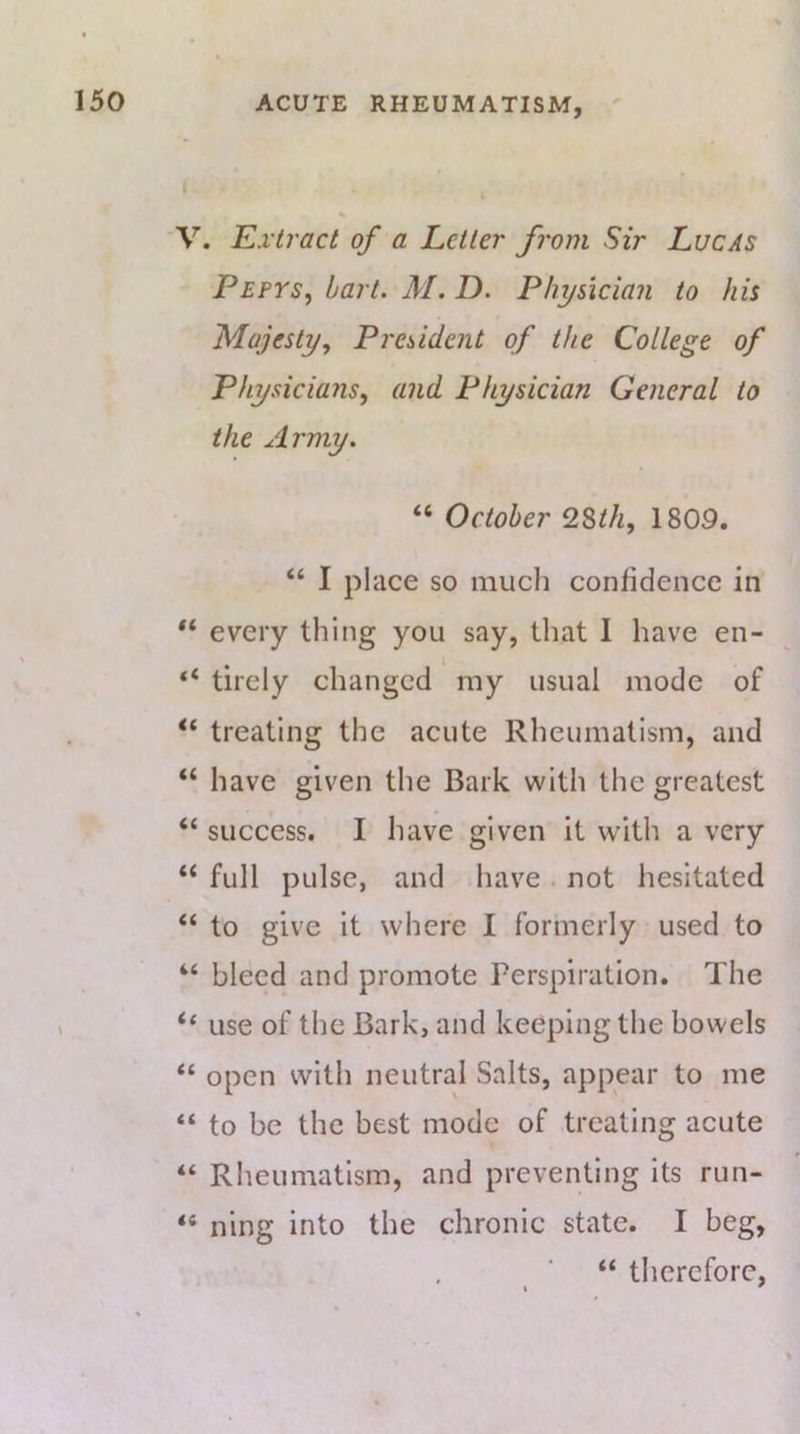 'V. Extract of a Letter from Sir Lucas Pepys, bart. M. D. Physician to his Majesty, President of the College of Physicians, and Physician General to the Army. “ October 2Sth, 1809. “ I place so much confidence in every thing you say, that 1 have en- “ tirely changed my usual mode of “ treating the acute Rheumatism, and “ have given the Bark with the greatest “ success. I have given it with a very “ full pulse, and have . not hesitated “ to give it where I formerly used to “ bleed and promote Perspiration. The ‘‘ use of the Bark, and keeping the bowels “ open with neutral Salts, appear to me “ to be the best mode of treating acute “ Rheumatism, and preventing its run- “ ning into the chronic state. I beg, “ therefore,