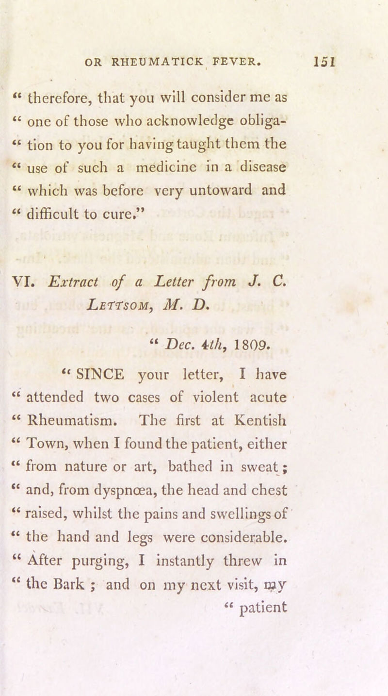 “ therefore, that you will consider me as “ one of those who acknowledge obliga- “ tion to you for having taught them the “ use of such a medicine in a disease “ which was before very untoward and “ difficult to cure,” VI. Extract of a Letter from J, C. LErrsoM, M. D, “ Dec. 4th, 1809. “ SINCE your letter, I have I “ attended two cases of violent acute “ Rheumatism. The first at Kentish “ Town, when I found the patient, either “ from nature or art, bathed in sweat; “ and, from dyspnoea, the head and chest “ raised, whilst the pains and swellings of “ the hand and legs were considerable. “ After purging, I instantly threw in “ the Bark ; and on my next visit, my “ patient