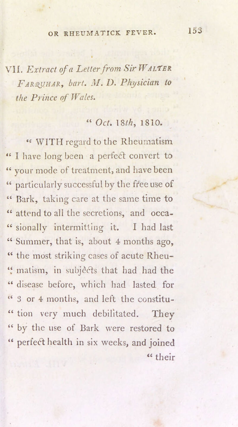 VII. Extract of a Letter from Sir Walter FARsiu.HARf bart. M. D. Physician to the Prince of Wales, “ 18//?, 1810. “ WITH regard to the Rheumatism. I have long been a perfect convert to your mode of treatment, and have been “ particularly successful by the free use of “ Bark, taking care at the same time to “ attend to all the secretions, and occa- “ sionally intermitting it. I had last “ Summer, that is, about 4 months ago, “ the most striking cases of acute Rheu- mallsm, in subjddts that had had the “ disease before, which had lasted for “3 or 4 months, and left the constitu- “ tion very much debilitated. They “ by the use of Bark were restored to “ perfe<5l health in six weeks, and joined “ their
