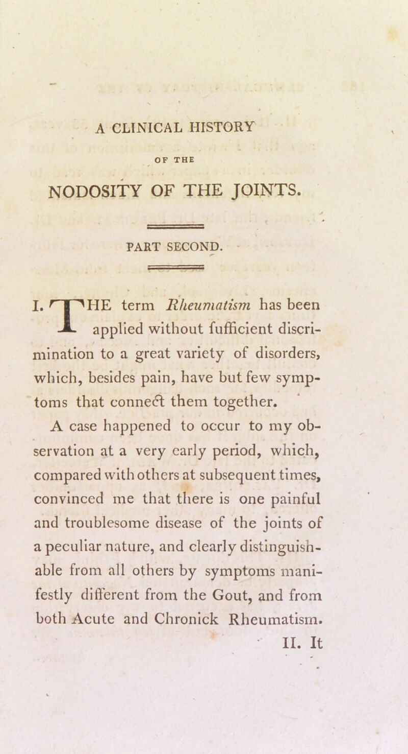 OF THE NODOSITY OF THE JOINTS. PART SECOND. - I. term Rheumatism has been -A. applied without fufficient discri- / mination to a great variety of disorders, which, besides pain, have but few symp- toms that connect them together. A case happened to occur to my ob- servation at a very early period, which, compared with others at subsequent times, convinced me that there is one painful and troublesome disease of the joints of a peculiar nature, and clearly distinguish- able from all others by symptoms mani- festly different from the Gout, and from both Acute and Chronick Rheumatism.