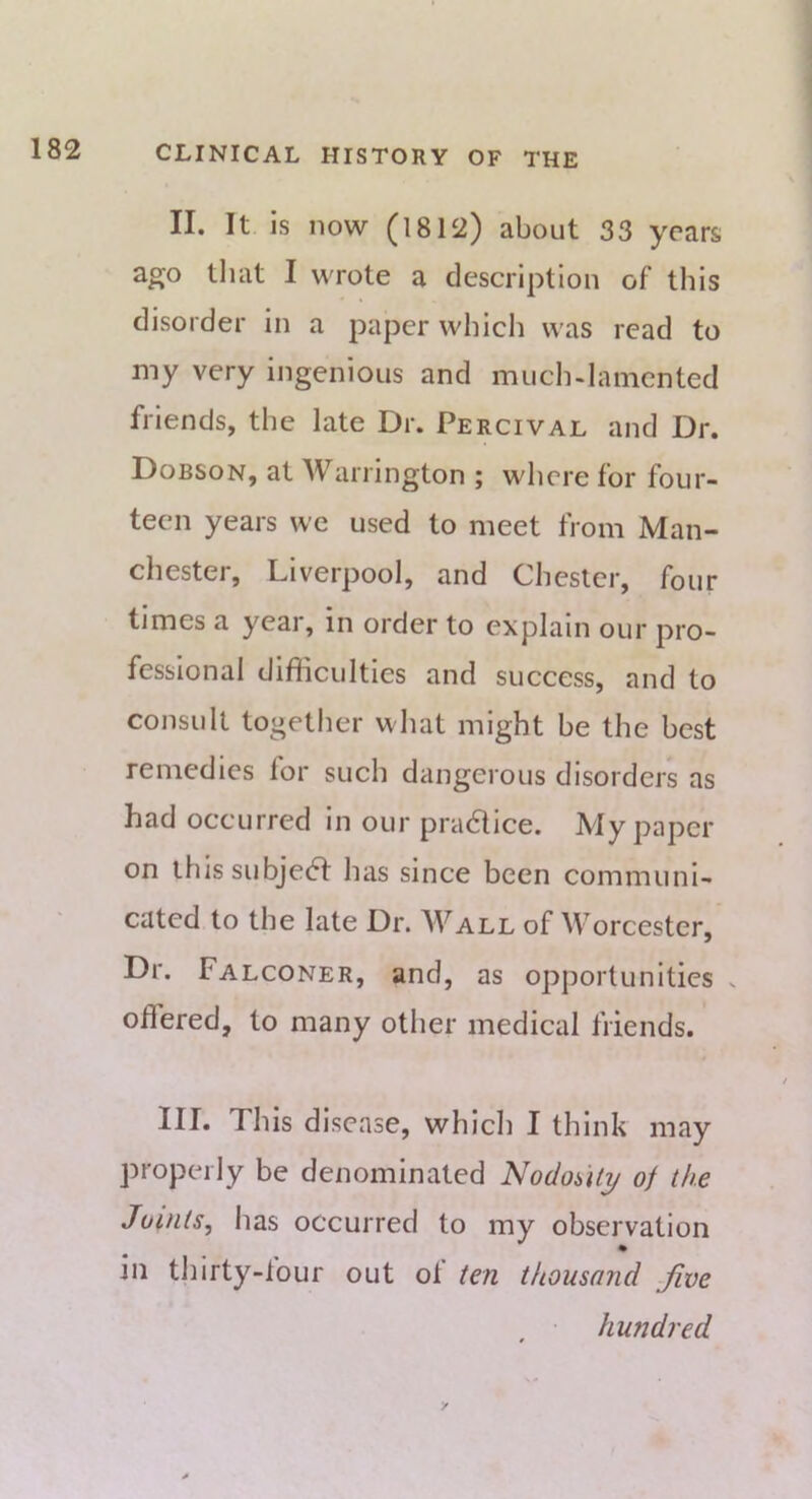 II. It is now (1812) about 33 years ago tliat I wrote a description of this disorder in a paper which was read to my very ingenious and much-lamented friends, the late Dr. Percival and Dr. Dobson, at Warrington ; where for four- teen years we used to meet from Man- chestei, Liverpool, and Chester, four times a year, in order to explain our pro- fessional difficulties and success, and to consult togetlier what might be the best remedies for such dangerous disorders as had occurred in our pra6lice. My paper on this subje(5t has since been communi- cated to the late Dr. Wall of Worcester, Dr. Falconer, and, as opportunities . odered, to many other medical friends. III. This disease, which I think may properly be denominated Nodouty of the Joints, has occurred to my observation in thirty-lour out ol ten thousand Jive hundred