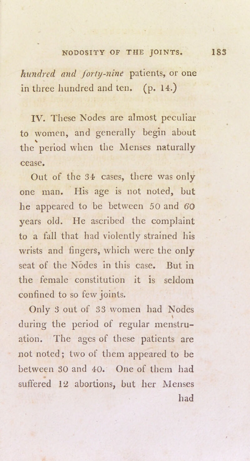 hundred and forty-nine patients, or one in three liiindred and ten. (p. 14.) IV. These Nodes are almost peculiar to women, and generally begin about V the period when the Menses naturally cease. Out of the 34 cases, there was only one man. His age is not noted, but he appeared to be between 50 and 60 years old. He ascribed the complaint to a fall that had violently strained his wrists and fingers, which were the only seat of the Nodes in this case. But in the female constitution it is seldom confined to so few joints. Only 3 out of 33 women had Nodes \ during the period of regular menstru- ation. The ages of these patients are not noted; two of them appeared to be between 30 and 40. One of them had suffered 12 abortions, but her Menses had