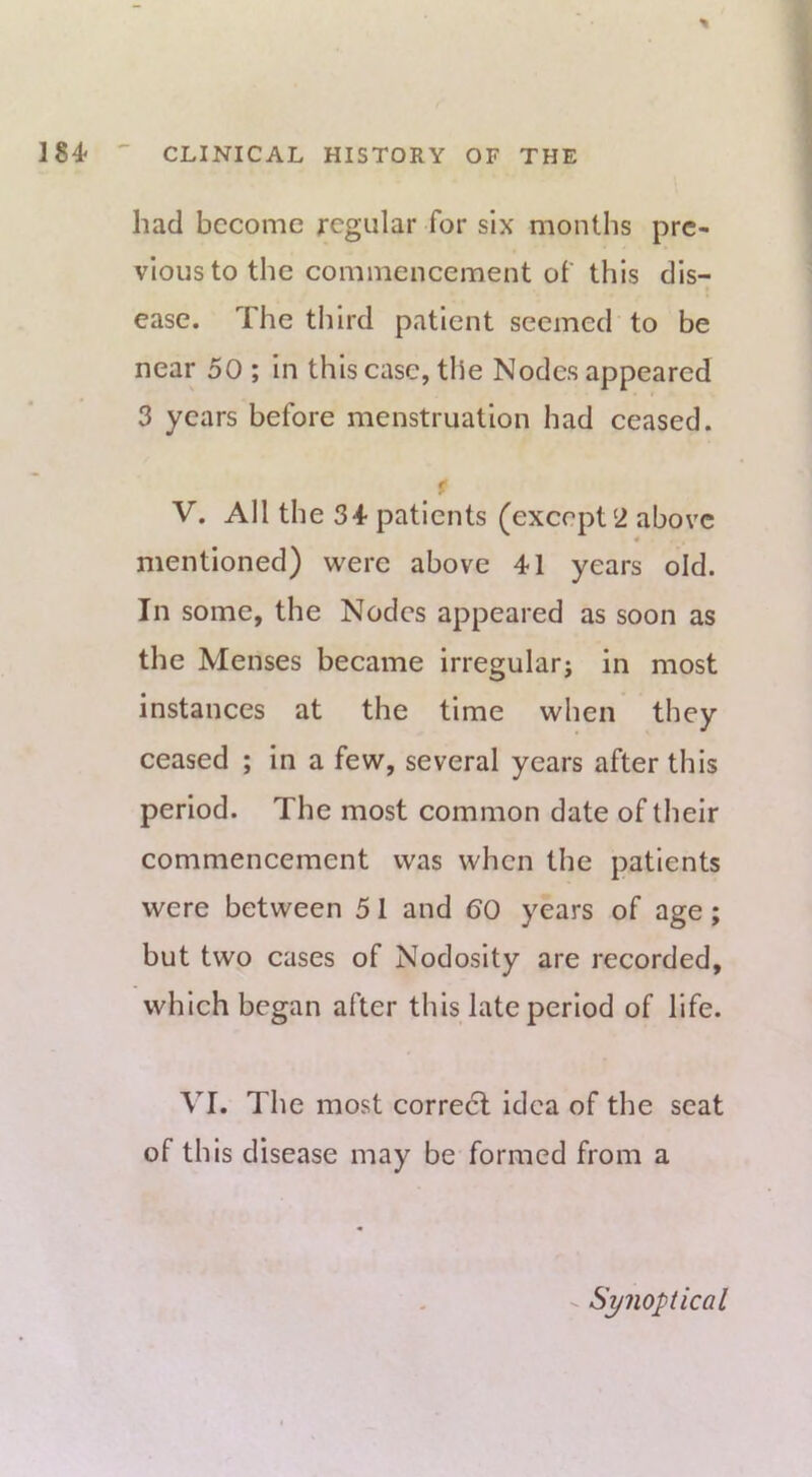 had become regular for six months pre- vious to the commencement of this dis- ease. The third patient seemed to be near 50 ; in this case, the Nodes appeared 3 years before menstruation had eeased. f V. All the 34- patients (except‘2 above mentioned) were above 41 years old. In some, the Nodes appeared as soon as the Menses beeame irregularj in most instances at the time when they ceased ; in a few, several years after this period. The most common date of their commencement was when the patients were between 5 1 and 60 years of age; but two cases of Nodosity are recorded, which began after this late period of life. VI. The most correct idea of the seat of this disease may be formed from a - Synoptical