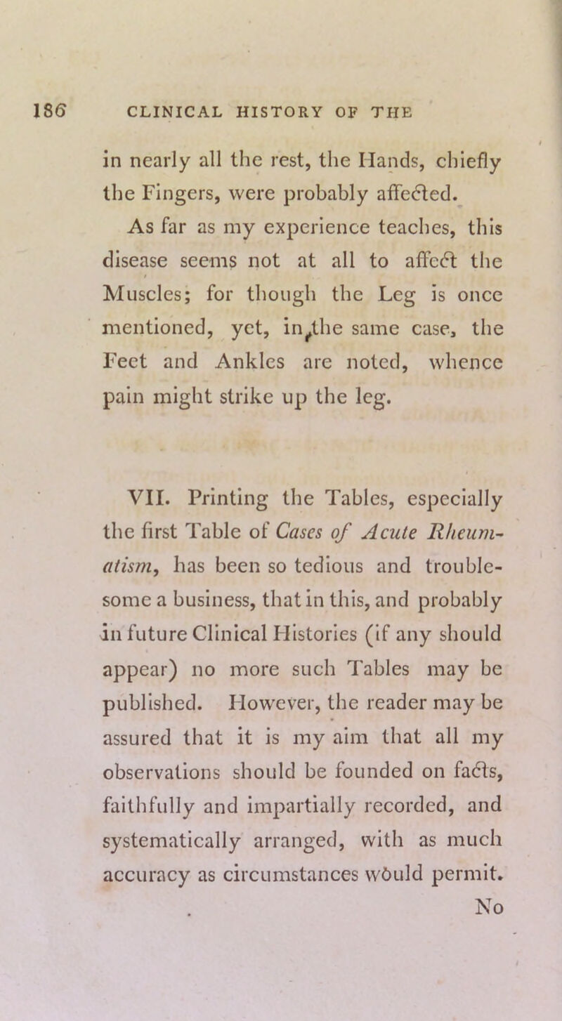 in nearly all the rest, the Hands, chiefly the Fingers, were probably affedted. As far as my experience teaches, this disease seems not at all to affe6t the Muscles; for though the Leg is once mentioned, yet, in^the same case, the Feet and Ankles are noted, whence pain might strike up the leg. VII. Printing the Tables, especially the first Table of Cases of Acute Rheum-- atism, has been so tedious and trouble- some a business, that in this, and probably in future Clinical Flistories (if any should appear) no more such Tables may be published. However, the reader may be assured that it is my aim that all my observations should be founded on fadts, faithfully and impartially recorded, and systematically arranged, with as much accuracy as circumstances wbuld permit. No