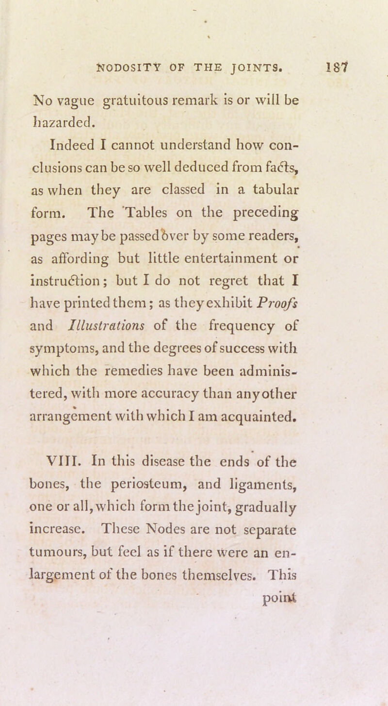 No vague gratuitous remark is or will be hazarded. Indeed I cannot understand how con- clusions can be so well deduced from fa6ts, as when they are classed in a tabular form. The Tables on the preceding pages maybe passedbver by some readers, as affording but little entertainment or instrudtion; but I do not regret that I have printed them; as they exhibit Proofs and Illustrations of the frequency of symptoms, and the degrees of success with which the remedies have been adminis- tered, witli more accuracy than any other arrangement with which I am acquainted. VIII. In this disease the ends of the bones, the periosteum, and ligaments, one or all,whicli formthe joint, gradually increase. These Nodes are not separate tumours, but feel as if there were an en- largement of the bones themselves. This point