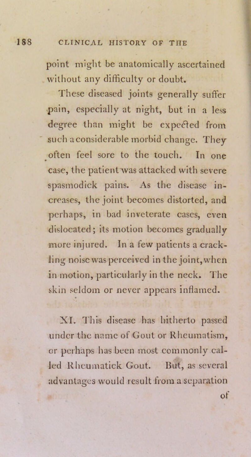 point might be anatomically ascertained without any difficulty or doubt. These diseased joints generally suffer pain, especially at night, but in a less degree than might be expecfled from such a considerable morbid change. They often feel sore to the touch. In one case, the patientTvas attacked with severe spasmodick pains. As the disease in- creases, the joint becomes distorted, and perhaps, in bad inveterate cases, even dislocated; its motion becomes gradually more injured. In a few patients a crack- ling noise was perceived in the joint, when in motion, particularly in the neck. The skin seldom or never appears inflamed. XI. This disease has hitherto passed under the name of Gout or Rheumatism, or perhaps has been most commonly cal- led Rhcumatick Gout. But, as several advantages would result from a separation of