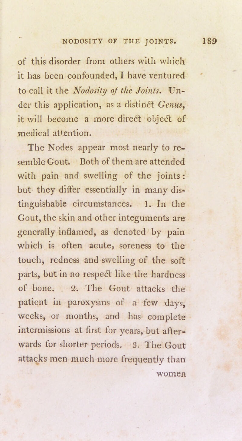 I of this disorder from others with which it has been confounded, I have ventured t to call It the Nodosity oj the Joints. Un- der this application, as a distindl Genus, it will become a more dlredl object of medical attention. The Nodes appear most nearly to re- semble Gout. Both of them are attended with pain and swelling of the joints: but they differ essentially in many dis- tinguishable circumstances. 1. In the Gout, the skin and other integuments are generally inflamed, as denoted by pain which is often acute, soreness to the touch, redness and swelling of the soft parts, but in no respedf like the hardness of bone. . 2. The Gout attacks the patient in paroxysms of a few days, weeks, or months, and has- complete intermissions at first for years, but after- wards for shorter periods. 3. The Gout attacks men much more frequently than women
