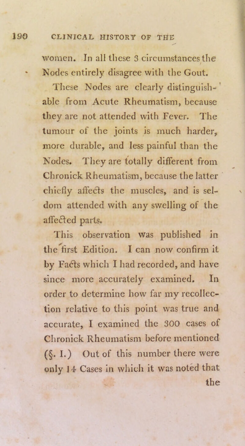 women. In all these 3 circumstances the Nodes entirely disagree with the Gout. These Nodes are clearly distinguish-' able from Acute Rheumatism, because they are not attended with Fever. The tumour of the joints is much harder, more durable, and less painful than the Nodes. They are totally different from Chronick Rheumatism, because the latter chiefly affects the muscles, and is sel- dom attended with any swelling of the alfefled parts. This observation was published in the first Edition. I can now confirm It by Fa<5ls which I had recorded, and have since more accurately examined. In order to determine how far my recollec- tion relative to this point was true and accurate, I examined the 300 cases of Chronick Rheumatism before mentioned (§. I.) Out of this number there were only 14- Cases In which it was noted that the V.-