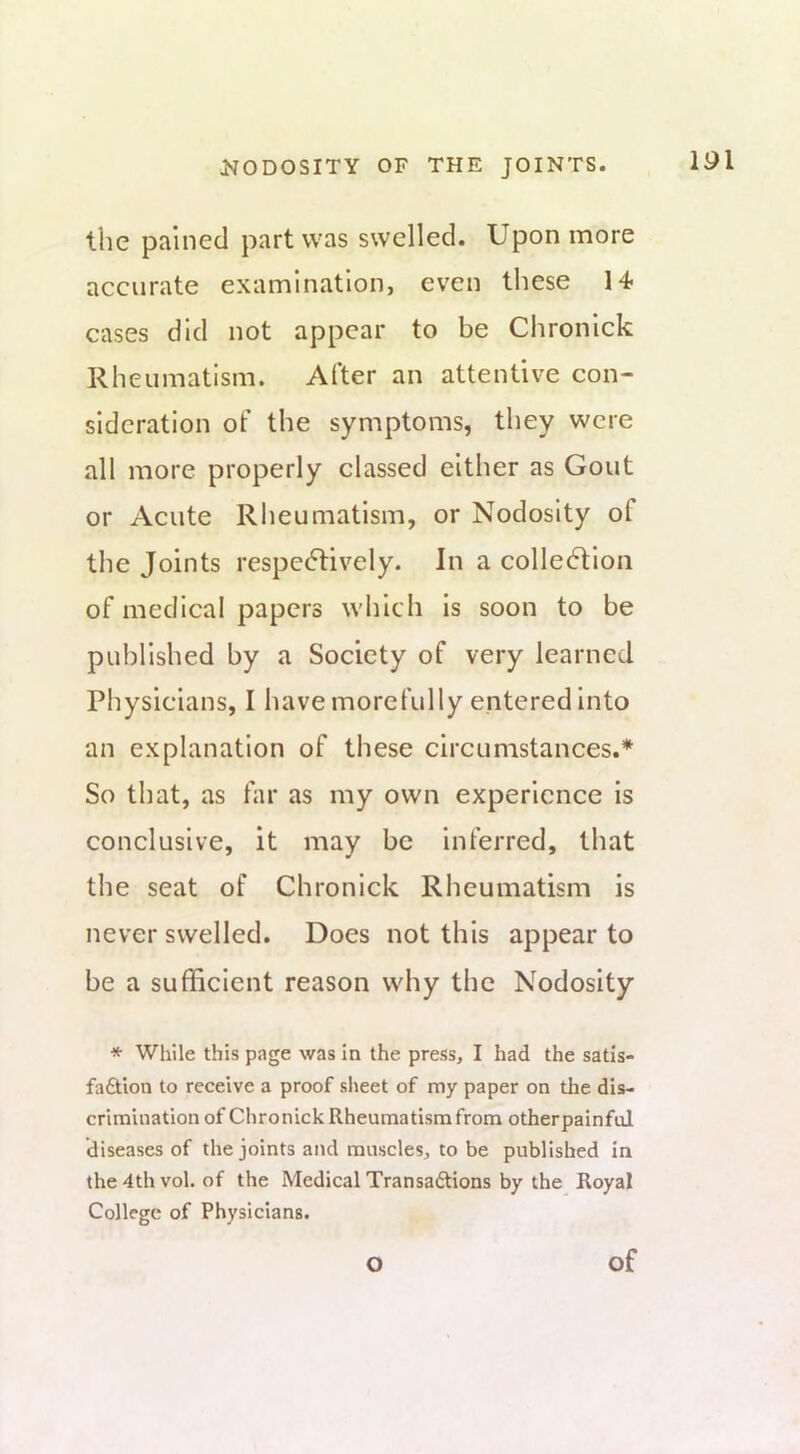 the pained part was swelled. Upon more accurate examination, even these 14- cases did not appear to be Chronick Rheumatism. After an attentive con- sideration of the symptoms, they were all more properly classed either as Gout or Acute Rheumatism, or Nodosity of the Joints respectively. In a collection of medical papers which is soon to be published by a Society of very learned Physicians, I have morefully entered into an explanation of these circumstances.* So that, as far as my own experience is conclusive, it may be inferred, that the seat of Chronick Rheumatism is never swelled. Does not this appear to be a sufficient reason why the Nodosity * While this page was in the press, I had the satis- faftlon to receive a proof sheet of my paper on the dis- crimination of Chronick Rheumatism from otherpainful diseases of the joints and muscles, to be published in the 4th vol. of the Medical Transaftions by the Royal College of Physicians.