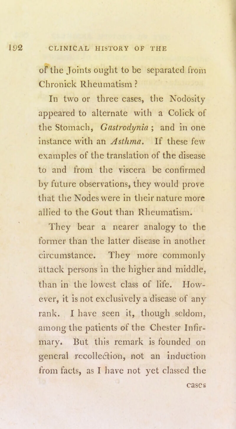 oF the Joints ought to be separated from Chronicle Rheumatism ? In two or three cases, tlie Nodosity appeared to alternate with a Collck of the Stomach, Gastrodynia ; and in one instance with an Asthma. If these few examples of the translation of the disease to and from the viscera be confirmed t by future observations, they would prove that the Nodes were in their nature more allied to the Gout than Rheumatism. They bear a nearer analogy to the former- than the latter disease in another circumstance. They more commonly attack persons in the higher and middle, than In the lowest class of life. How- ever, it is not exclusively a disease of any rank. I have seen It, though seldom, among the patients of the Chester Infir- mary. But this remark is founded on general rccolle6tion, not an Induction from facts, as I have not yet classed the cases