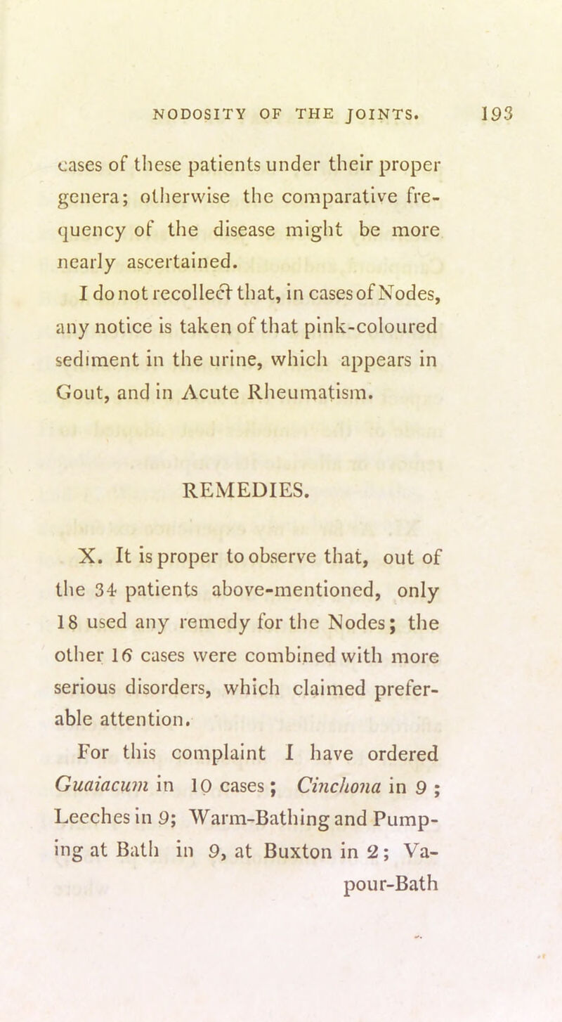 cases of these patients under their proper genera; otherwise the comparative fre- quency of the disease might be more nearly ascertained. I do not recollect that, in cases of Nodes, any notice is taken of that pink-coloured sediment in the urine, which appears in Gout, and in Acute Rheumatism. REMEDIES. X. It is proper to observe that, out of the 34 patients above-mentioned, only 18 used any remedy for the Nodes; the other 16 cases were combined with more serious disorders, which claimed prefer- able attention. For this complaint I have ordered Guaiacum in 10 cases; Cinchona in 9 ; Leeches in 9; Warm-Bathing and Pump- ing at Bath in 9, at Buxton in 2; Va- pour-Bath