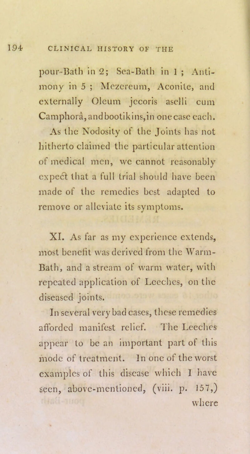 pour-Bath in 2; Sea-Bath in 1 ; Anti- mony in 5 ; Mozcreum, Aconite, and externally Oleum jccoris aselli cum Camphora,andbootikins,in one case cacli. As the Nodosity of the Joints has not hitherto claimed the particular attention of medical men, vve cannot reasonably expect that a full trial should have been made of the remedies best adapted to remove or alleviate its symptoms. XI. As far as my experience extends, most benefit was derived from the Warm- Bath, and a stream of warm water, with repeated application of Leeches, on the diseased joints. In several very bad cases, these remedies afforded manifest relief. d'he Leeches appear to be an important part of this mode of treatment. In one of the worst examples of this disease which I have seen, above-mentioned, (viil. p. 157,) where