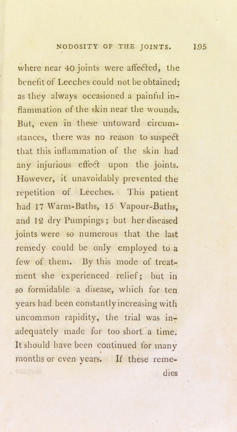 wliere near 40j’oints were affected, tlie benefit of Leeches could not be obtained; as they always occasioned a painful in- flammation of the skin near the wounds. But, even in these untoward circum- stances, there was no reason to suspe(5t that this inflammation of the skin had any injurious effect upon the joints. However, it unavoidably prevented the repetition of Leeches. This patient had 17 Warm-Baths, 15 Vapour-Baths, and 12 dryPumpings; but her diseased joints were so numerous that the last remedy could be only employed to a few of them. By this mode of treat- ment she experienced relief; but in so formidable a disease, which for ten years had been constantly increasing with uncommon rapidity, the trial was iu7 adequately made for too short a time. It should have been continued for many months or even years. If these reme- dies