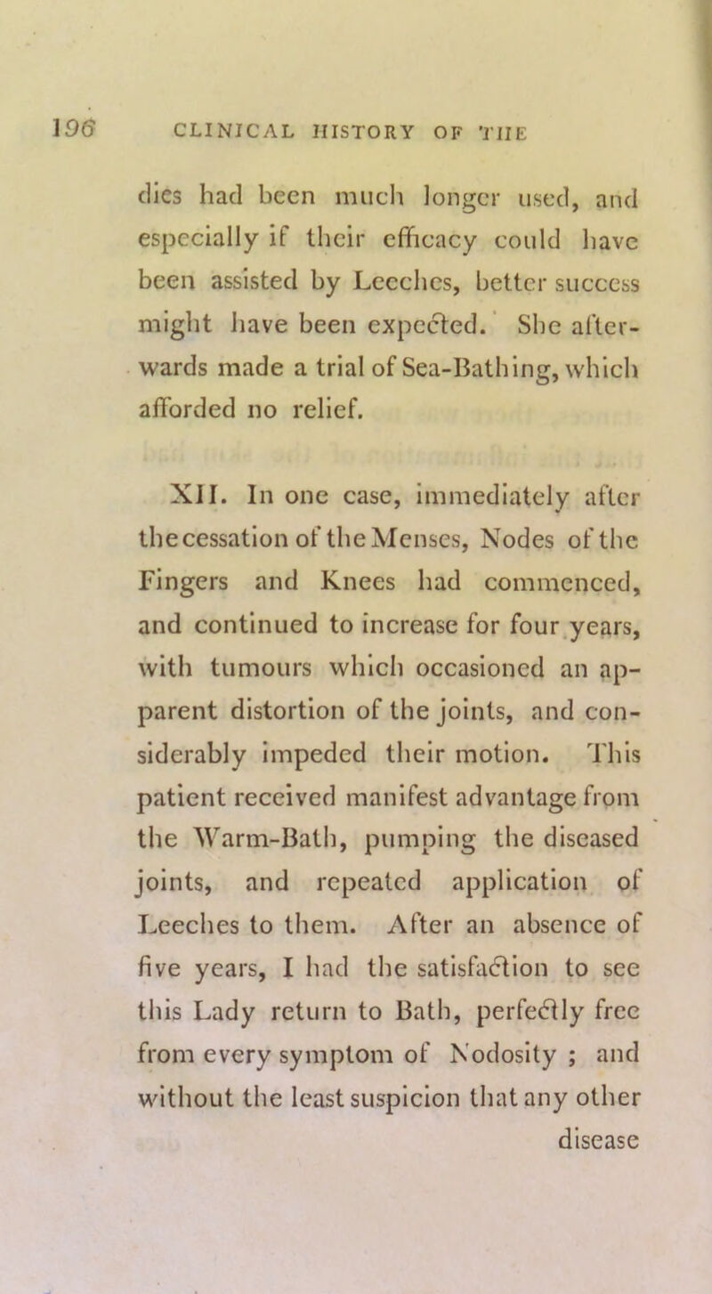 (lies had been much longer used, and especially if their efficacy could have been assisted by Leeches, better success might Jiave been expected. ’ She after- wards made a trial of Sea-Bathing, which afforded no relief. XII. In one case, immediately after thecessation of the Menses, Nodes of the Fingers and Knees had commenced, and continued to increase for four^years, with tumours which occasioned an ap- parent distortion of the joints, and con- siderably Impeded their motion. This patient received manifest advantage from the Warm-Bath, pumping the diseased joints, and repeated application, of Leeches to them. After an absence of five years, I had the satisfa6lion to see this Lady return to Bath, perfectly free from every symptom of Nodosity ; and without the least suspicion that any other disease