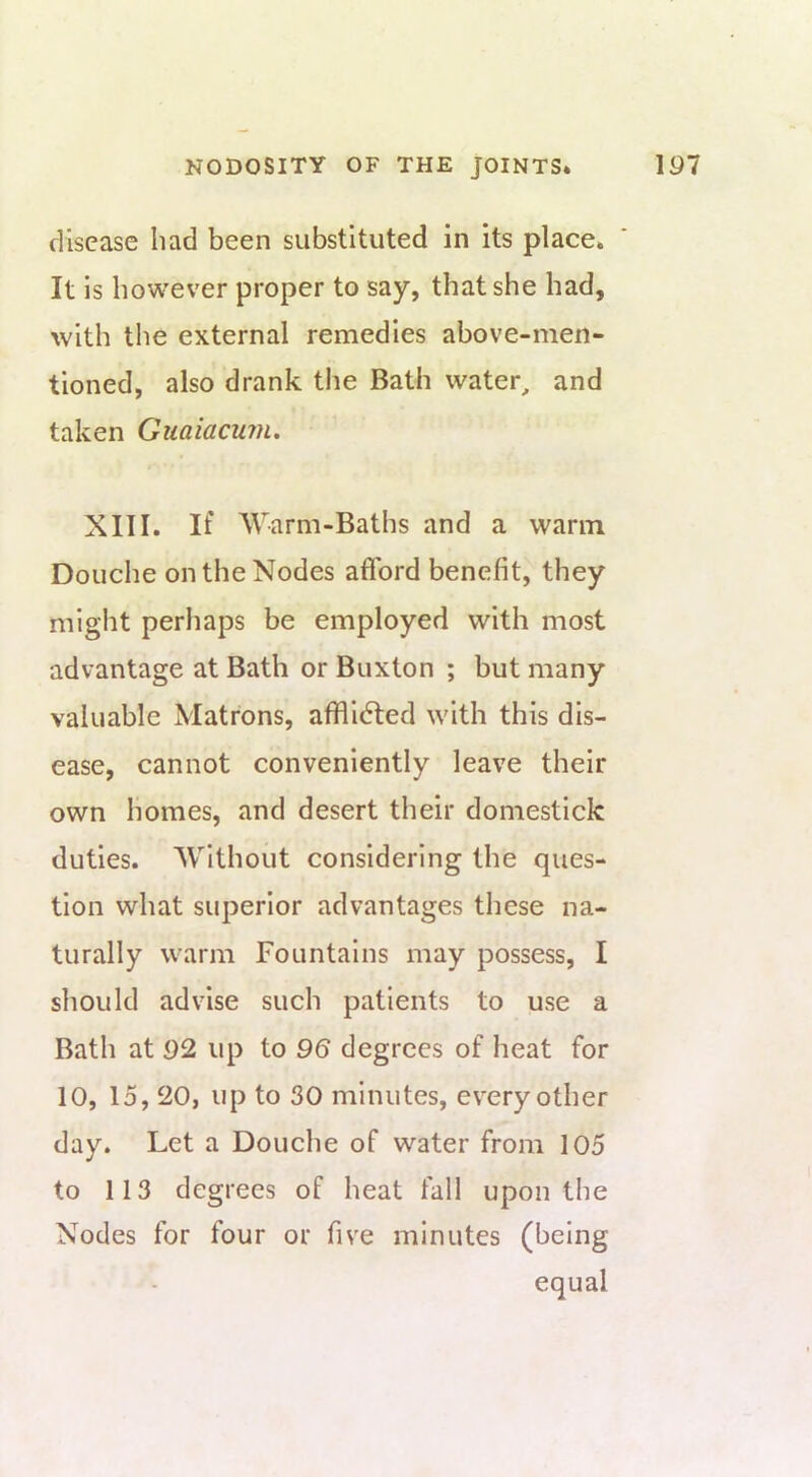 disease had been substituted in its place. It is however proper to say, that she had, with the external remedies above-men- tioned, also drank the Bath water, and taken Giiaiacum, XIII. If AVarm-Baths and a warm Douche on the Nodes afford benefit, they might perhaps be employed with most advantage at Bath or Buxton ; but many valuable Matrons, afill(5ted with this dis- ease, cannot conveniently leave their own homes, and desert their domestick duties. AVithout considering the ques- tion what superior advantages these na- turally warm Fountains may possess, I should advise such patients to use a Bath at 92 up to 96 degrees of heat for 10, 15, 20, up to 30 minutes, every other day. Let a Douche of water from 105 to 113 degrees of heat fall upon the Nodes for four or five minutes (being equal