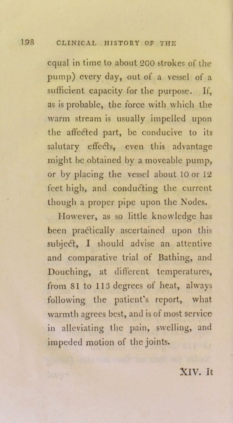 equal in time to about 200 strokes of the pump) every clay, out of a vessel of a sufficient capacity for the purpose. If, as Is probable, the force witb which the warm stream is usually impelled upon the affe61ed part, be conducive to its salutary effe6ts, even this advantage might be obtained by a moveable pump, or by placing the vessel about 10 or 12 feet high, and condu6lIng the current though a proper pipe upon the Nodes. However, as so little knowledge has been pracflically ascertained upon this subjeeft, I should advise an attentive and comparative trial of Bathing, and Douching, at diffierent temperatures, from 81 to 113 degrees of heat, always following the patient’s report, what warmth agrees best, and is of most service in alleviating the pain, swelling, and Impeded motion of the joints. XIV. It