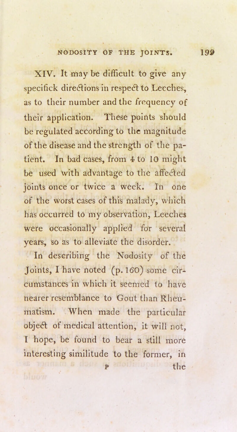 XIV. It maybe difficult to give any specifick dire(5Iions in respect to Leeches, as to their number and the frequency of their application. These points should be regulated according to the magnitude of the disease and the strength of the pa- tient. In bad cases, from 4-to 10 might be used with advantage to the affecTed joints once or twice a week. In one of the worst cases of this malady, which has occurred to my observation, Leeches were occasionally applied for several years, so as to alleviate the disorder. In describing the Nodosity of the Joints, I have noted (p. 1 (SO) some cir- cumstances in which it seemed to have nearer resemblance to Gout than Rheu- matism. When made the particular object of medical attention, it will not, I hope, be found to bear a still more interesting similitude to the former, in p the