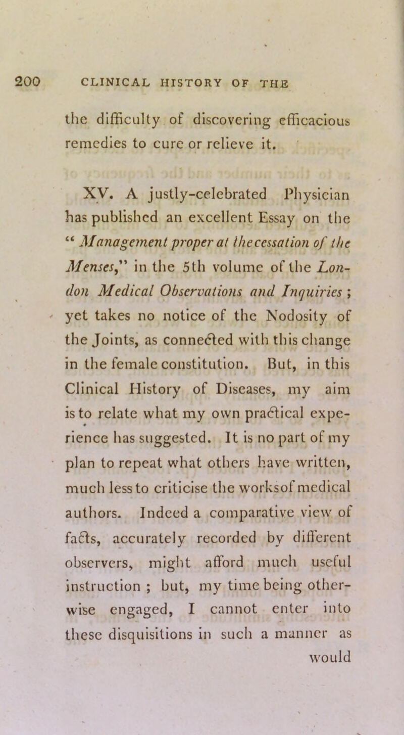 the difficulty of discovering efficacious remedies to cure or relieve it. Xy. A justly-celebrated Physician has published an excellent Essay on the “ Management proper at Uiecessation of the Mensesf' in the 5th volume of the JLon- (lon Medical Observations and Inquiries ; ' yet takes no notice of the Nodosity of the Jointsj as connected with this change in the female constitution. But, in this Clinical History of Diseases, my aim is to relate what my own pra6fical expe- rience has suggested. It is no part of my • plan to repeat what others have written, much less to criticise the worksof medical authors. Indeed a comparative view of fa6Is, accurately recorded by difli'erent observers, might afford much useful instruction ; but, my time being other- wise engaged, I cannot enter into these disquisitions in such a manner as would