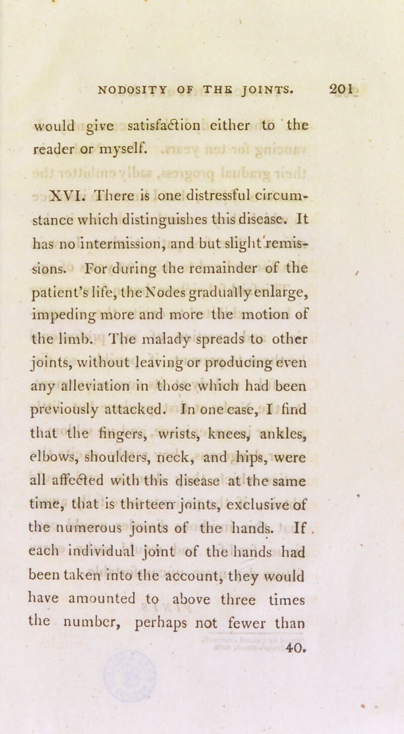 would give satisfa<51ion either to the reader or myselt’. XVI.' There is one distressful circum- stance which distinguishes this disease. It has no intermission, and but slight remisr sions. For during the remainder of the , patient’s life, tlie Nodes gradually enlarge, impeding more and more the motion of the limb. The malady spreads to other joints, without leaving or producing even any alleviation in those which had been previously attacked. In one case, I find that the fingers, wrists, knees, ankles, elbows, shoulders, neck, and hips, were all affe61ed with this disease atdhe same time, that is thirteen'joints, exclusive of the numerous joints of the hands. If. each individual joint of the hands had been taken Into the account, they would have amounted to above three times the number, perhaps not fewer than 4-0.