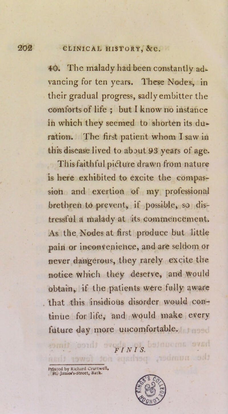 4-0. The malady had been constantly ad- vancing for ten years. These Nodes, In their gradual progress, sadly embitter the comforts of life ; but I know no instance in which they seemed to shorten its du» ration. The first patient whom I saw In this disease lived to about 93 years of age. This faithful pl(5ture drawn from nature is here exhibited to excite the compas- sion and exertion of my professional brethren to prevent, if possible, so dis- tressful a malady at its commencement. As the Nodes at first produce but little pain or inconvenience, and are seldom or never dangerous, they rarely excite the notice which they deserve, and would obtain, if the patients were fully aware that this insidious disorder would con- tinue for life, and Would make every future day more uncomfortable. FfNi'S. Pilnted by Richard Cruttwell, lit, Jamet’ii-iitrcet, Bach.