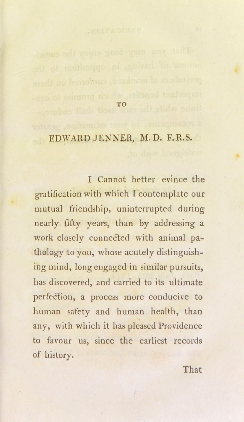 TO ED^yARD JENNER, M.D. F.R.S. I Cannot better evince the gratification with which I contemplate our mutual friendship, uninterrupted during nearly fifty years, than by addressing a work closely connedled with animal pa- thology to you, whose acutely distinguish- ing mind, long engaged in similar pursuits, has discovered, and carried to its ultimate perfedtion, a process more conducive to human safety and human health, than any, with which it has pleased Providence to favour us, since the earliest records of history. That f