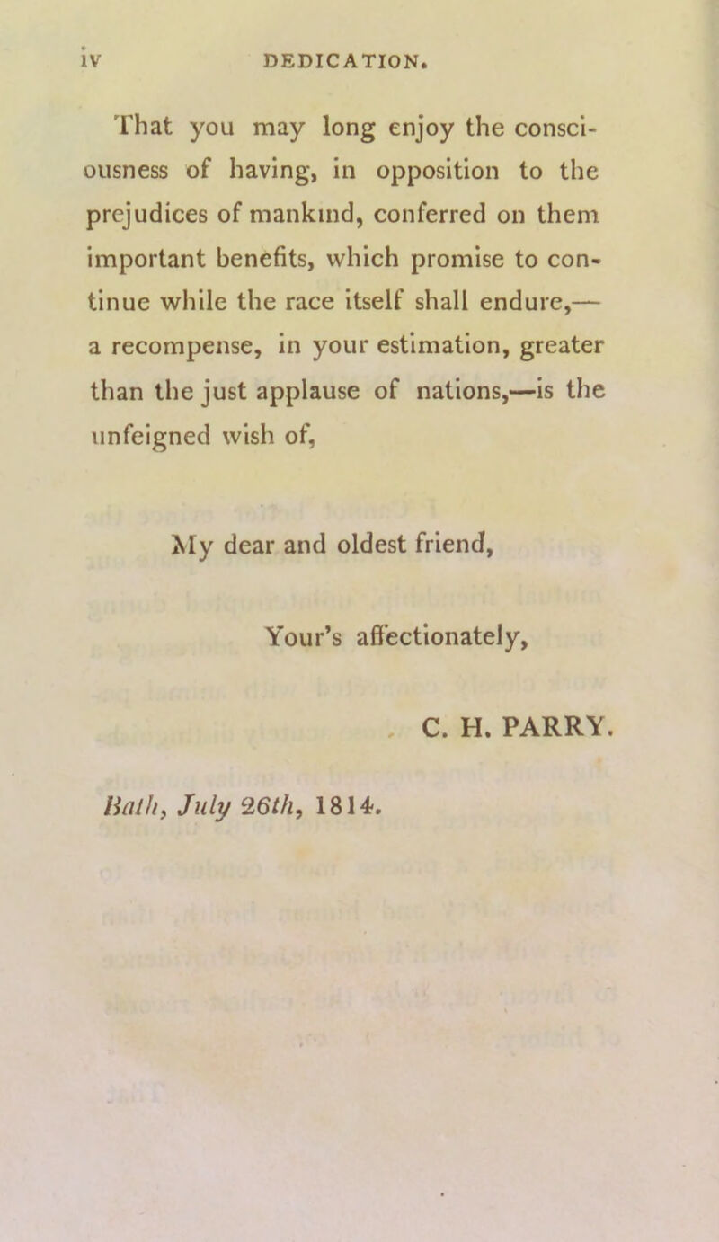 That you may long enjoy the consci- ousness of having, in opposition to the prejudices of mankind, conferred on them important benefits, which promise to con- tinue while the race itself shall endure,— a recompense, in your estimation, greater than the just applause of nations,—is the unfeigned wish of. My dear and oldest friend, Your’s affectionately, , C. H. PARRY. Halhy July 1814>,