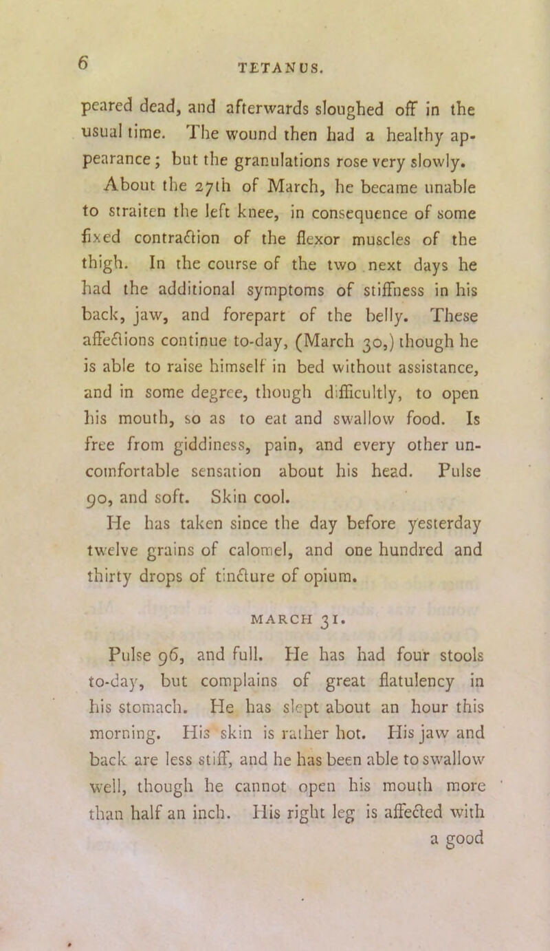 pcared dead, and afterwards sloughed off in the usual lime. The wound then had a healthy ap* pearance; but the granulations rose very slowly. About the 27th of March, he became unable to straiten the left knee, in consequence of some fixed contraction of the flexor muscles of the thigh. In the course of the two next days he had the additional symptoms of stiffness in his back, jaw, and forepart of the belly. These affections continue to-day, (March 30,) though he is able to raise himself in bed without assistance, and in some degree, though diflicultly, to open liis mouth, so as to eat and swallow food. Is free from giddiness, pain, and every other un- comfortable sensation about his head. Pulse 90, and soft. Skin cool. He has taken since the day before yesterday twelve grains of calomel, and one hundred and thirty drops of tinCture of opium. MARCH 31. Pulse 96, and full. He has had four stools to-day, but complains of great flatulency in his stomach. He has slept about an hour this morning. His skin is rather hot. liis jaw and back are less stiff, and he has been able to swallow well, though he cannot open his mouth more than half an inch. His right leg is affeCfed with a good