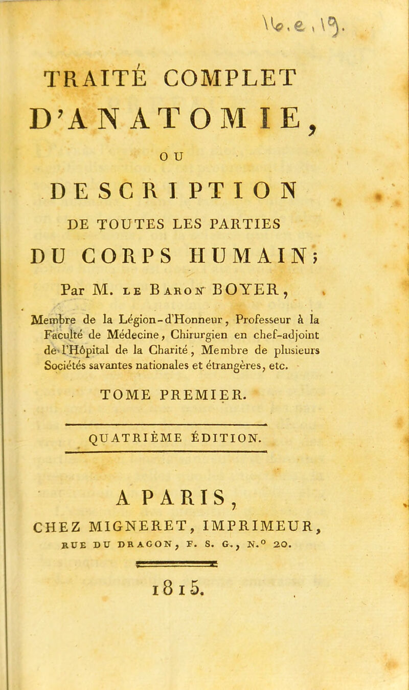 \ W. e. i \ . TRAITÉ COMPLET D'AN ATOM IE, O U DESCRIPTION DE TOUTES LES PARTIES DU CORPS HUMAIN; Par M. le Baron BOYER, » Membre de la Légion - d’Honneur, Professeur à la Faculté de Médecine, Chirurgien en chef-adjoint de l’Hôpital de la Charité, Membre de plusieurs Sociétés savantes nationales et étrangères, etc. TOME PREMIER. QUATRIÈME ÉDITION. A PARIS, CHEZ MIGNERET, IMPRIMEUR, RUE DU DRAGON, F. S. G., N.° 20. 18 15