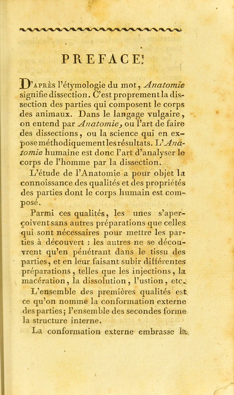 PREFACE] D 'après l’étymologie du mot, Anatomie signifie dissection. C’est propremen t la dis- section des parties qui composent le corps des animaux. Dans le langage vulgaire, on entend par Anatomie, ou l’art de faire des dissections, ou la science qui en ex- pose méthodiquement les résultats. U Ana- tomie humaine est donc l’art d’analyser le corps de l’homme par la dissection. L’étude de l’Anatomie a pour objet la connoissance des qualités et des propriétés des parties dont le corps humain est com- posé. Parmi ces qualités, les unes s’aper- çoivent sans autres préparations que celles qui sont nécessaires pour mettre les par- ties à découvert : les autres ne se décou- vrent qu’en pénétrant dans le tissu des parties, et en leur faisant subir différentes préparations, telles que les injections, la macération, la dissolution , l’ustion , etc.] L’ensemble des premières qualités est ce qu’on nomme la conformation externe des parties ; l’ensemble des secondes forme la structure interne. La conformation externe embrasse