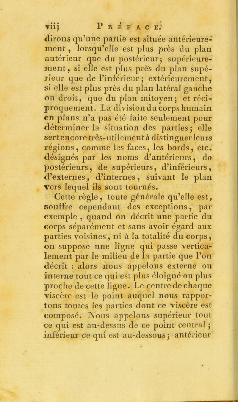 vnj P R É FAC E.' dirons qu’une partie est située antérieure- ment , lorsqu’elle est plus près du plan autérieur que du postérieur ; supérieure- ment, si elle est plus près du plan supé- rieur que de l’inférieur; extérieurement, si elle est plus près du plan latéral gauche ou droit, que du plan mitoyen; et réci- proquement. La division du corps humain en plans n’a pas été faite seulement pour déterminer la situation des parties; elle sert encore très-utilement à distinguer leurs régions, comme les faces, les bords, etc. désignés par les noms d’antérieurs, do postérieurs, de supérieurs, d’inférieurs, d’externesj d’internes, suivant le plan vers lequel ils sont tournés. Cette règle, toute générale qu’elle est^ souffre cependant des exceptions, par exemple , quand on décrit une partie du corps séparément et sans avoir égard aux parties voisines , ni à la totalité du corps, on suppose une ligne qui passe vertica- lement par le milieu de la partie que l’on décrit : alors nous appelons externe ou interne tout ce qui est plus éloigné ou plus proche de cette ligne. I^e centre de chaque viscère est le point auquel nous rappor- tons toutes les parties dont ce viscère est composé. Nous appelons supérieur tout ce qui est au-dessus de ce point central ; inférieur ce qui est au-dessous ; antérieur