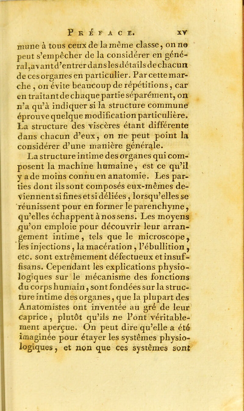 imine à tous ceux de la même classe, on no peut s’empêcher de la considérer en géné- ral,a\ant d’entrer dans les détails de chacun de cesorganesen particulier. Parcettemar- clie , on évite beaucoup de répétitions, car en traitant de chaque partie séparément, on n’a qu’à indiquer si la structure commune éprouve quelque modification particulière. La structure des viscères étant différente dans chacun d’eux, on ne peut point la considérer d’une manière générale. La structure intime des organes qui com- posent la machine humaine, est ce qu’il y a de moins connu en anatomie. Les par- ties dont ils sont composés eux-mêmes de- viennent si fines et si déliées, lorsqu’elles se réunissent pour en former le parenchyme, qu’elles échappent à nos sens. Les moyens qu’on emploie pour découvrir leur arran- gement intime, tels que le microscope, les injections, la macération , l’ébullition, etc. sont extrêmement défectueux etinsuf- fisans. Cependant les explications physio- logiques sur le mécanisme des fonctions du corps humain, sont fondées sur la struc- ture intime des organes, que la plupart des Anatomistes ont inventée au gré de leur caprice, plutôt qu’ils ne l’ont véritable- ment aperçue. On peut dire qu’elle a été imaginée pour étayer les systèmes physio- logiques , et non que ces systèmes sont