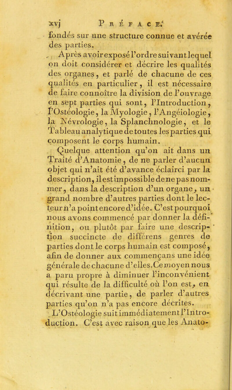 fondés sur une structure connue et avérée des parties. _ Après avoirexposél’ordresuivantlequel on doit considérer et décrire les qualités des organes, et parlé de chacune de ces qualités en particulier , il est nécessaire de faire connoître la division de l’ouvrage en sept parties qui sont, l’Introduction, I’Ostéologie, la Myologie , l’Angéiologie, la Névrologie, la Splanchnologie, et le Tableau analytique de toutes lesparties qui composent le corps humain. Quelque attention qu’on ait dans un Traité d’Anatomie, de ne parler d’aucun objet qui n’ait été d’avance éclairci par la description, il est impossible de ne pas nom- mer, dans la description d’un organe, un • grand nombre d’autres parties dont le lec- teur n’a point encore d’idée. C’est pourquoi nous avons commencé par donner la défi- îiition, ou plutôt par faire une descrip- * tion succincte de différens genres de parties dont le corps humain est composé, afin de donner aux commençans une idée générale de chacune d’elles.Cemoyen nous a paru propre à diminuer l’inconvénient qui résulte de la difficulté où l’on est, en décrivant une partie, de parler d’autres parties qu’on n’a pas encore décrites. L’Ostéologie suit immédiatement l’Intro- duction. C’est avec raison que les Anato-