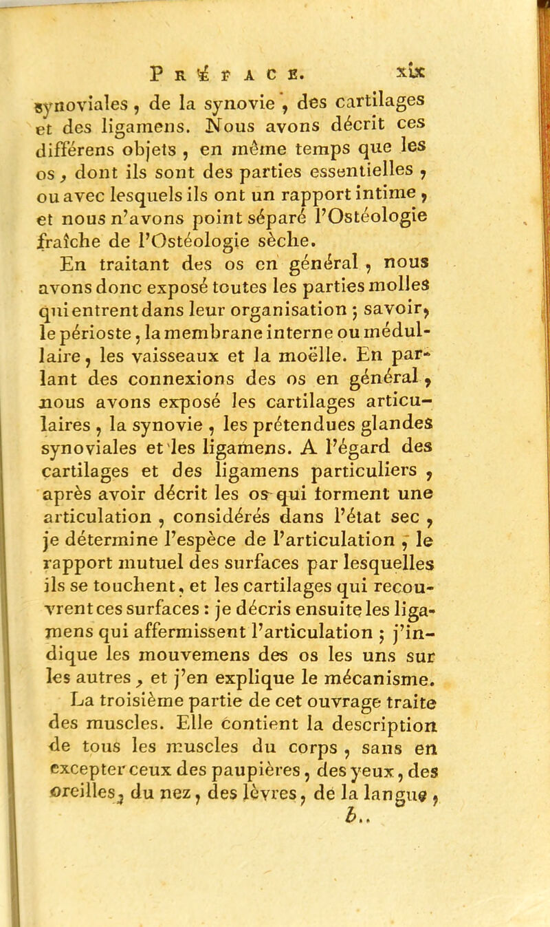 Préface. xbc synoviales , de la synovie , des cartilages et des ligainens. Nous avons décrit ces différens objets , en même temps que les os, dont ils sont des parties essentielles , ou avec lesquels ils ont un rapport intime 9 et nous n’avons point séparé l’Ostéologie fraîche de l’Ostéologie sèche. En traitant des os en général , nous avons donc exposé toutes les parties molles quientrentdans leur organisation ; savoir, le périoste, la membrane interne ou médul- laire , les vaisseaux et la moelle. En par- lant des connexions des os en général , nous avons exposé les cartilages articu- laires , la synovie , les prétendues glandes synoviales et les ligamens. A l’égard des cartilages et des ligamens particuliers , après avoir décrit les os qui forment une articulation , considérés dans l’état sec , je détermine l’espèce de l’articulation le rapport mutuel des surfaces par lesquelles ils se touchent, et les cartilages qui recou- vrent ces surfaces : je décris ensuite les liga- mens qui affermissent l’articulation ; j’in- dique les mouvemens des os les uns sur les autres ^ et j’en explique le mécanisme. La troisième partie de cet ouvrage traite des muscles. Elle contient la description de tous les muscles du corps , sans en excepter ceux des paupières, des yeux, des oreilles^ du nez, des lèvres, de la langue ,