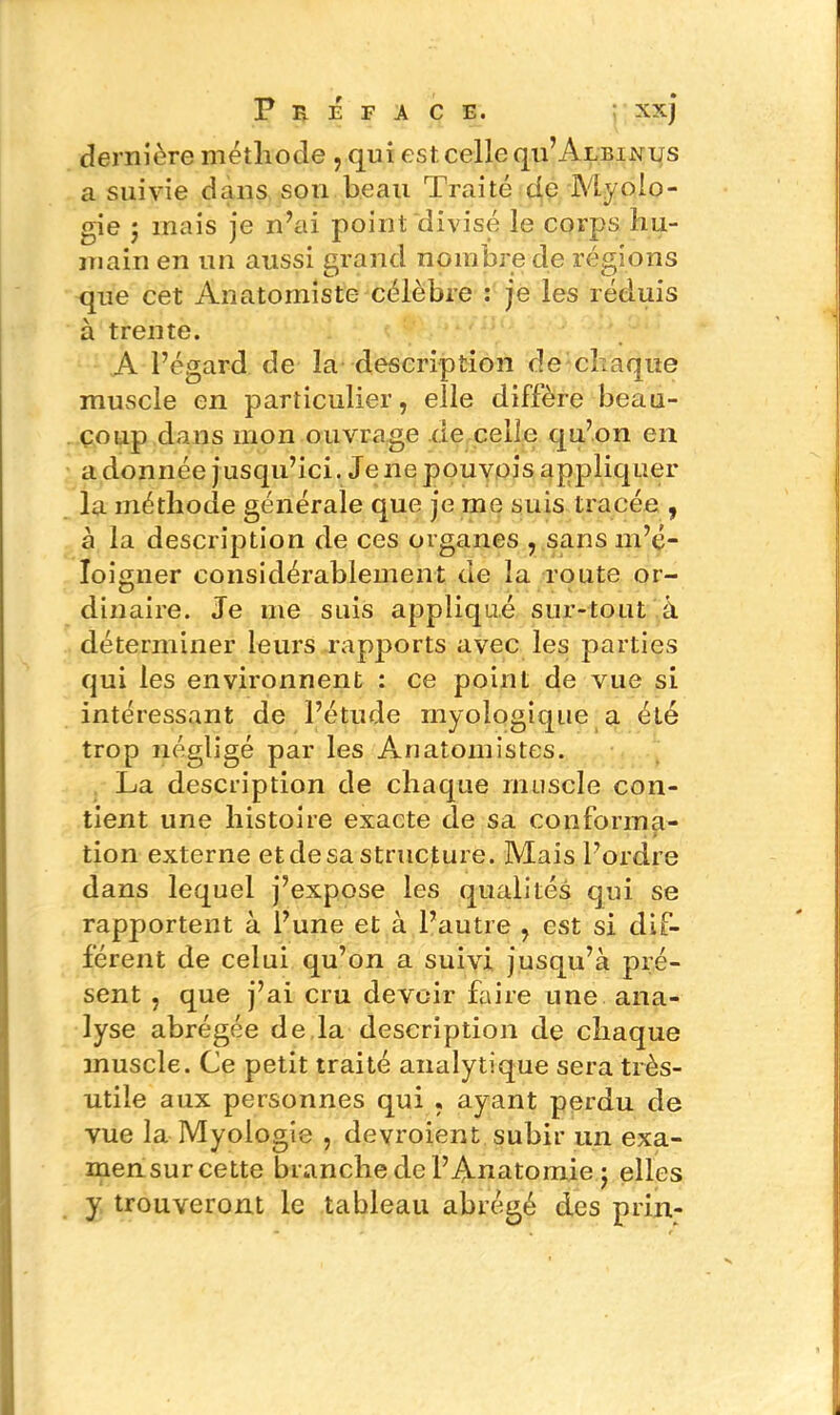 Préface. ; xxj dernière méthode , qui est celle qu’ÂLBiNus a suivie dans sou beau Traité de Myolo- gie j mais je n’ai point divisé le corps hu- main en un aussi grand nombre de régions que cet Anatomiste célèbre : je les réduis à trente. A l’égard de la description de chaque muscle en particulier, elle diffère beau- coup dans mon ouvrage de celle qu’on en adonnée jusqu’ici. Je 11epouvois appliquer la méthode générale que je me suis tracée , à la description de ces organes , sans m’é- loigner considérablement de la route or- dinaire. Je me suis appliqué sur-tout à déterminer leurs rapports avec les parties qui les environnent : ce point de vue si intéressant de l’étude myologique a été trop négligé par les Anatomistes. La description de chaque muscle con- tient une histoire exacte de sa conforma- tion externe et de sa structure. Mais l’ordre dans lequel j’expose les qualités qui se rapportent à l’une et à l’autre , est si dif- férent de celui qu’on a suivi jusqu’à pré- sent , que j’ai cru devoir faire une ana- lyse abrégée de la description de chaque muscle. Ce petit traité analytique sera très- utile aux personnes qui , ayant perdu de vue la Myologie , devroient subir un exa- mensurcette branche de l’Anatomie j elles y trouveront le tableau abrégé des prin-